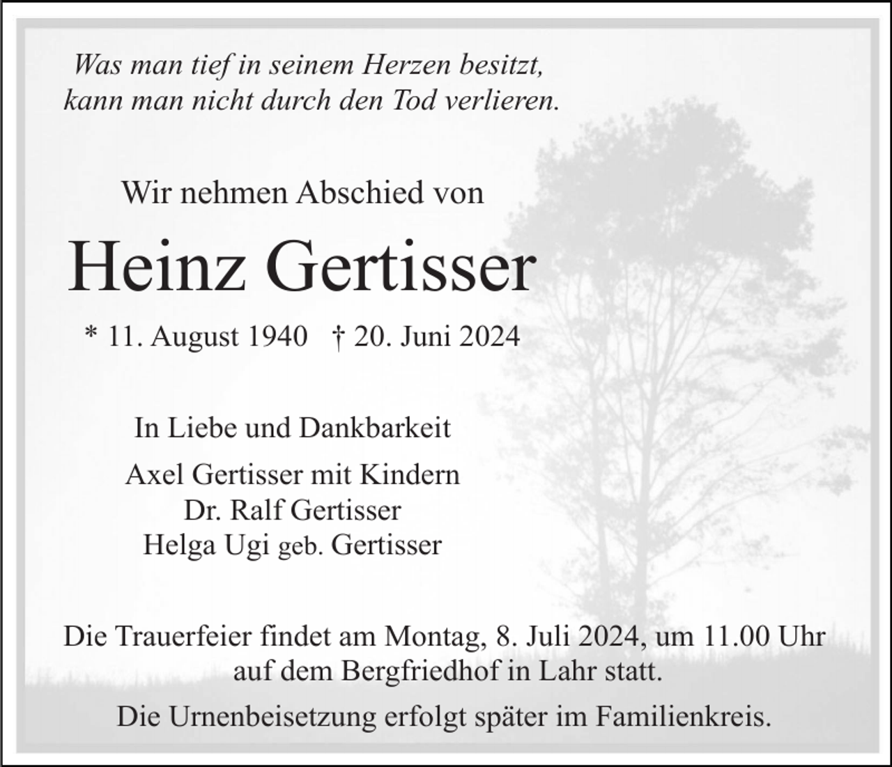 <p>Was man tief in seinem Herzen besitzt,<br />kann man nicht durch den Tod verlieren.</p><p>Wir nehmen Abschied von</p><p>Heinz Gertisser<br />* 11. August 1940 † 20. Juni 2024<br />In Liebe und Dankbarkeit<br />Axel Gertisser mit Kindern<br />Dr. Ralf Gertisser<br />Helga Ugi geb. Gertisser<br />Die Trauerfeier findet am Montag, 8. Juli 2024, um 11.00 Uhr<br />auf dem Bergfriedhof in Lahr statt.<br />Die Urnenbeisetzung erfolgt später im Familienkreis.</p>