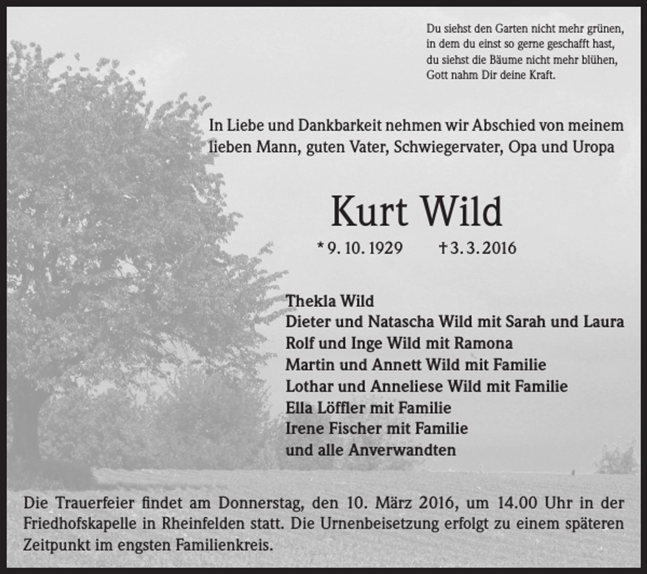 <p>Du siehst den Garten nicht mehr grünen,<br />in dem du einst so gerne geschafft hast,<br />du siehst die Bäume nicht mehr blühen,<br />Gott nahm Dir deine Kraft.</p><p>In Liebe und Dankbarkeit nehmen wir Abschied von meinem<br />lieben Mann, guten Vater, Schwiegervater, Opa und Uropa</p><p>Kurt Wild<br />* 9. 10. 1929</p><p>† 3. 3. 2016</p><p>Thekla Wild<br />Dieter und Natascha Wild mit Sarah und Laura<br />Rolf und Inge Wild mit Ramona<br />Martin und Annett Wild mit Familie<br />Lothar und Anneliese Wild mit Familie<br />Ella Löffler mit Familie<br />Irene Fischer mit Familie<br />und alle Anverwandten<br />Die Trauerfeier findet am Donnerstag, den 10. März 2016, um 14.00 Uhr in der<br />­Friedhofskapelle in Rheinfelden statt. Die Urnenbeisetzung erfolgt zu einem späteren<br />Zeitpunkt im engsten Familienkreis.</p>
