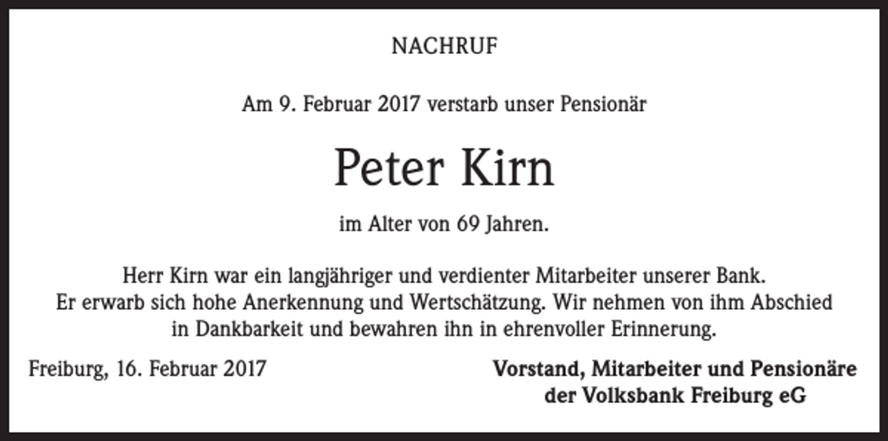 <p>NACHRUF<br />Am 9. Februar 2017 verstarb unser Pensionär</p><p>Peter Kirn<br />im Alter von 69 Jahren.<br />Herr Kirn war ein langjähriger und verdienter Mitarbeiter unserer Bank.<br />Er erwarb sich hohe Anerkennung und Wertschätzung. Wir nehmen von ihm Abschied<br />in Dankbarkeit und bewahren ihn in ehrenvoller Erinnerung.<br />Freiburg, 16. Februar 2017</p><p>Vorstand, Mitarbeiter und Pensionäre<br />der Volksbank Freiburg eG</p>
