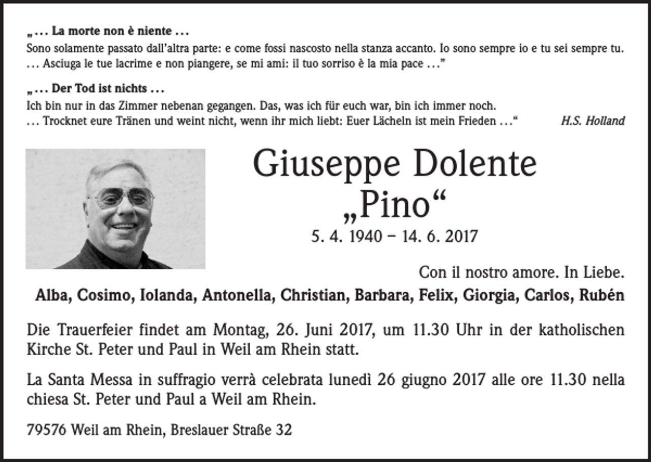 <p>„ . . . La morte non è niente . . .<br />Sono solamente passato dall’altra parte: e come fossi nascosto nella stanza accanto. Io sono sempre io e tu sei sempre tu.<br />. . . Asciuga le tue lacrime e non piangere, se mi ami: il tuo sorriso è la mia pace . . .”<br />„ . . . Der Tod ist nichts . . .<br />Ich bin nur in das Zimmer nebenan gegangen. Das, was ich für euch war, bin ich immer noch.<br />. . . Trocknet eure Tränen und weint nicht, wenn ihr mich liebt: Euer Lächeln ist mein Frieden . . .“</p><p>H.S. Holland</p><p>Giuseppe Dolente<br />„Pino“<br />5. 4. 1940 – 14. 6. 2017</p><p>Con il nostro amore. In Liebe.<br />Alba, Cosimo, Iolanda, Antonella, Christian, Barbara, Felix, Giorgia, Carlos, Rubén<br />Die Trauerfeier findet am Montag, 26. Juni 2017, um 11.30 Uhr in der katholischen<br />Kirche St. Peter und Paul in Weil am Rhein statt.<br />La Santa Messa in suffragio verrà celebrata lunedì 26 giugno 2017 alle ore 11.30 nella<br />chiesa St. Peter und Paul a Weil am Rhein.<br />79576 Weil am Rhein, Breslauer Straße 32</p>