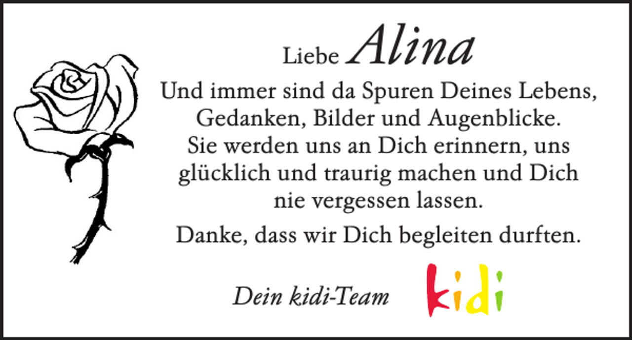 <p>Alina</p><p>Liebe<br />Und immer sind da Spuren Deines Lebens,<br />Gedanken, Bilder und Augenblicke.<br />Sie werden uns an Dich erinnern, uns<br />glücklich und traurig machen und Dich<br />nie vergessen lassen.<br />Danke, dass wir Dich begleiten durften.</p><p>Dein kidi-Team</p>