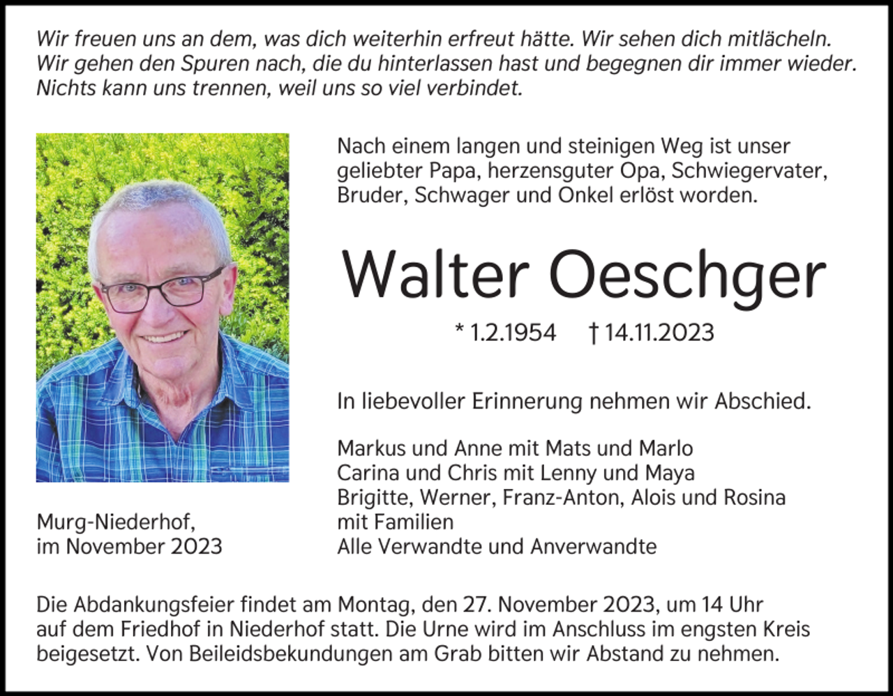 <p>Wir freuen uns an dem, was dich weiterhin erfreut hätte. Wir sehen dich mitlächeln.<br />Wir gehen den Spuren nach, die du hinterlassen hast und begegnen dir immer wieder.<br />Nichts kann uns trennen, weil uns so viel verbindet.<br />Nach einem langen und steinigen Weg ist unser<br />geliebter Papa, herzensguter Opa, Schwiegervater,<br />Bruder, Schwager und Onkel erlöst worden.</p><p>Walter Oeschger<br />* 1.2.1954</p><p>† 14.11.2023</p><p>In liebevoller Erinnerung nehmen wir Abschied.</p><p>Murg-Niederhof,<br />im November 2023</p><p>Markus und Anne mit Mats und Marlo<br />Carina und Chris mit Lenny und Maya<br />Brigitte, Werner, Franz-Anton, Alois und Rosina<br />mit Familien<br />Alle Verwandte und Anverwandte</p><p>Die Abdankungsfeier findet am Montag, den 27. November 2023, um 14 Uhr<br />auf dem Friedhof in Niederhof statt. Die Urne wird im Anschluss im engsten Kreis<br />beigesetzt. Von Beileidsbekundungen am Grab bitten wir Abstand zu nehmen.</p>