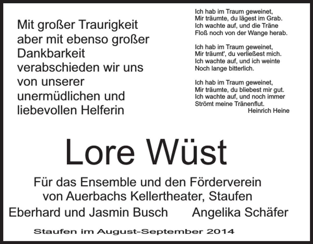 <p>Mit großer Traurigkeit<br />aber mit ebenso großer<br />Dankbarkeit<br />verabschieden wir uns<br />von unserer<br />unermüdlichen und<br />liebevollen Helferin</p><p>Ich hab im Traum geweinet,<br />Mir träumte, du lägest im Grab.<br />Ich wachte auf, und die Träne<br />Floß noch von der Wange herab.<br />Ich hab im Traum geweinet,<br />Mir träumt', du verließest mich.<br />Ich wachte auf, und ich weinte<br />Noch lange bitterlich.<br />Ich hab im Traum geweinet,<br />Mir träumte, du bliebest mir gut.<br />Ich wachte auf, und noch immer<br />Strömt meine Tränenflut.<br />Heinrich Heine</p><p>Lore Wüst</p><p>Für das Ensemble und den Förderverein<br />von Auerbachs Kellertheater, Staufen<br />Eberhard und Jasmin Busch<br />Angelika Schäfer<br />Staufen im August-September 2014</p>