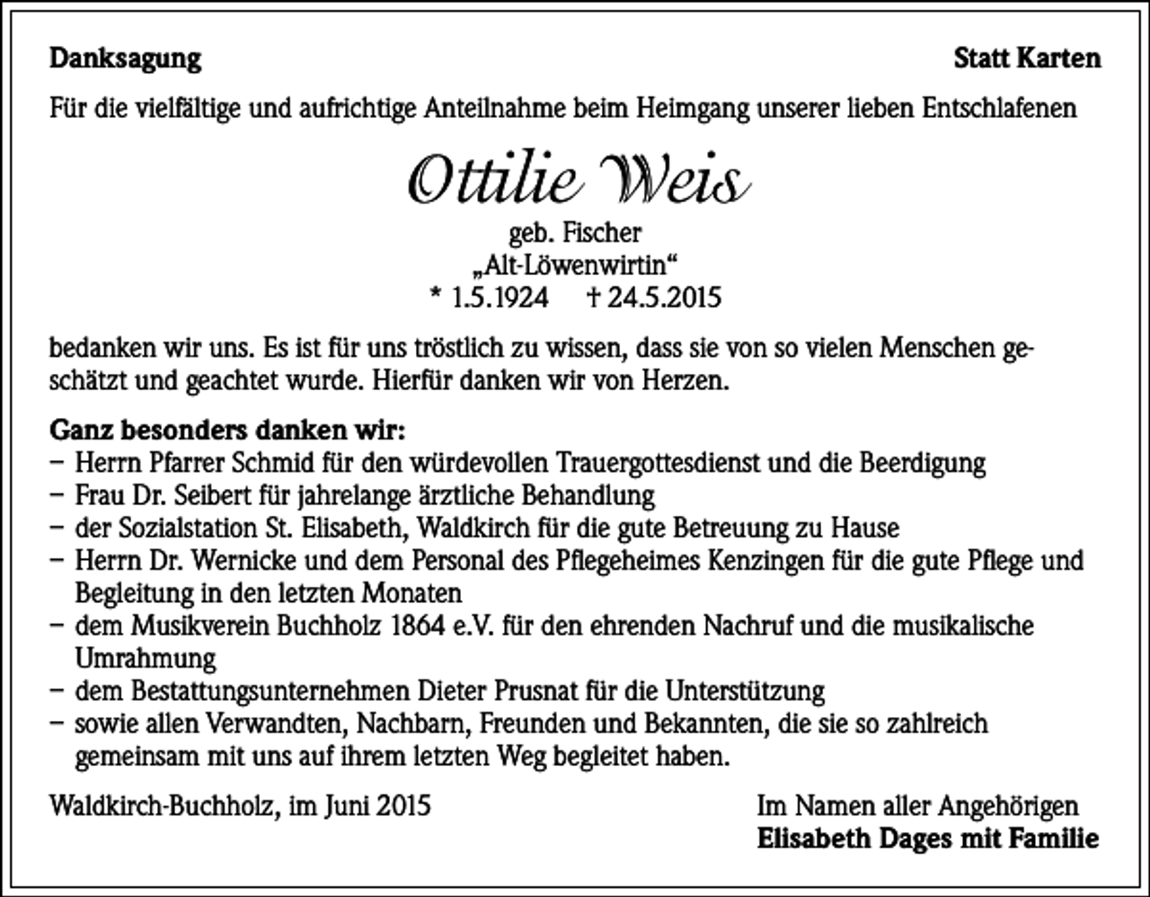 <p>Danksagung</p><p>StattKarten</p><p>Für die vielfältige und aufrichtige Anteilnahme beim Heimgang unserer lieben Entschlafenen</p><p>Ottilie Weis<br />geb. Fischer<br />„Alt-Löwenwirtin“<br />* 1.5.1924 † 24.5.2015</p><p>bedanken wir uns. Es ist für uns tröstlich zu wissen, dass sie von so vielen Menschen geschätzt und geachtet wurde. Hierfür danken wir von Herzen.<br />Ganzbesondersdankenwir:<br />– Herrn Pfarrer Schmid für den würdevollen Trauergottesdienst und die Beerdigung<br />– Frau Dr. Seibert für jahrelange ärztliche Behandlung<br />– der Sozialstation St. Elisabeth, Waldkirch für die gute Betreuung zu Hause<br />– Herrn Dr. Wernicke und dem Personal des Pflegeheimes Kenzingen für die gute Pflege und<br />Begleitung in den letzten Monaten<br />– dem Musikverein Buchholz 1864 e.V. für den ehrenden Nachruf und die musikalische<br />Umrahmung<br />– dem Bestattungsunternehmen Dieter Prusnat für die Unterstützung<br />– sowie allen Verwandten, Nachbarn, Freunden und Bekannten, die sie so zahlreich<br />gemeinsam mit uns auf ihrem letzten Weg begleitet haben.<br />Waldkirch-Buchholz, im Juni 2015</p><p>Im Namen aller Angehörigen<br />ElisabethDagesmitFamilie</p>