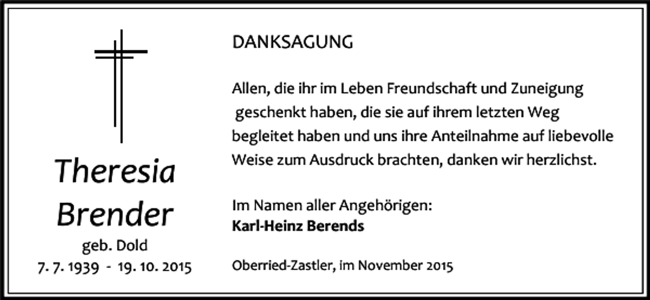 <p>DANKSAGUNG</p><p>Theresia<br />Brender</p><p>geb. Dold<br />7. 7. 1939 - 19. 10. 2015</p><p>Allen, die ihr im Leben Freundschaft und Zuneigung<br />geschenkt haben, die sie auf ihrem letzten Weg<br />begleitet haben und uns ihre Anteilnahme auf liebevolle<br />Weise zum Ausdruck brachten, danken wir herzlichst.<br />Im Namen aller Angehörigen:<br />Karl-Heinz Berends<br />Oberried-Zastler, im November 2015</p>