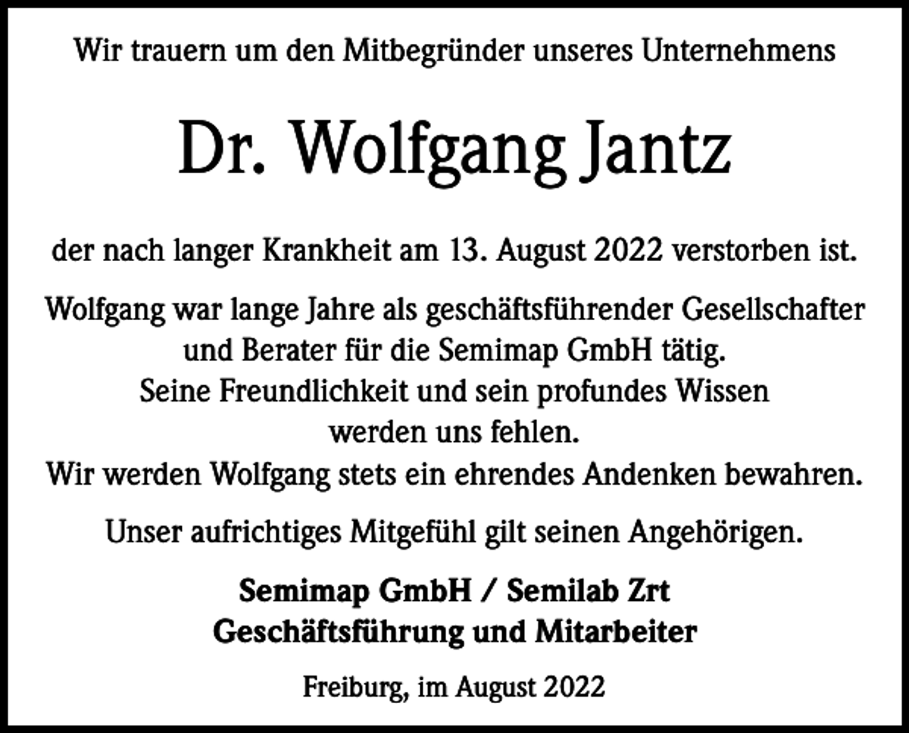 <p>Wir trauern um den Mitbegründer unseres Unternehmens</p><p>Dr. Wolfgang Jantz<br />der nach langer Krankheit am 13. August 2022 verstorben ist.<br />Wolfgang war lange Jahre als geschäftsführender Gesellschafter<br />und Berater für die Semimap GmbH tätig.<br />Seine Freundlichkeit und sein profundes Wissen<br />werden uns fehlen.<br />Wir werden Wolfgang stets ein ehrendes Andenken bewahren.<br />Unser aufrichtiges Mitgefühl gilt seinen Angehörigen.<br />Semimap GmbH / Semilab Zrt<br />Geschäftsführung und Mitarbeiter<br />Freiburg, im August 2022</p>