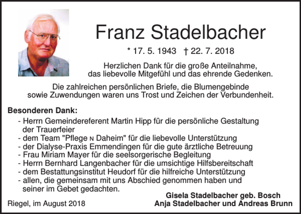 <p>Franz Stadelbacher<br />* 17. 5. 1943 † 22. 7. 2018<br />Herzlichen Dank für die große Anteilnahme,<br />das liebevolle Mitgefühl und das ehrende Gedenken.<br />Die zahlreichen persönlichen Briefe, die Blumengebinde<br />sowie Zuwendungen waren uns Trost und Zeichen der Verbundenheit.<br />Besonderen Dank:<br />- Herrn Gemeindereferent Martin Hipp für die persönliche Gestaltung<br />der Trauerfeier<br />- dem Team "Pflege N Daheim" für die liebevolle Unterstützung<br />- der Dialyse-Praxis Emmendingen für die gute ärztliche Betreuung<br />- Frau Miriam Mayer für die seelsorgerische Begleitung<br />- Herrn Bernhard Langenbacher für die umsichtige Hilfsbereitschaft<br />- dem Bestattungsinstitut Heudorf für die hilfreiche Unterstützung<br />- allen, die gemeinsam mit uns Abschied genommen haben und<br />seiner im Gebet gedachten.<br />Gisela Stadelbacher geb. Bosch<br />Riegel, im August 2018<br />Anja Stadelbacher und Andreas Brunn</p>