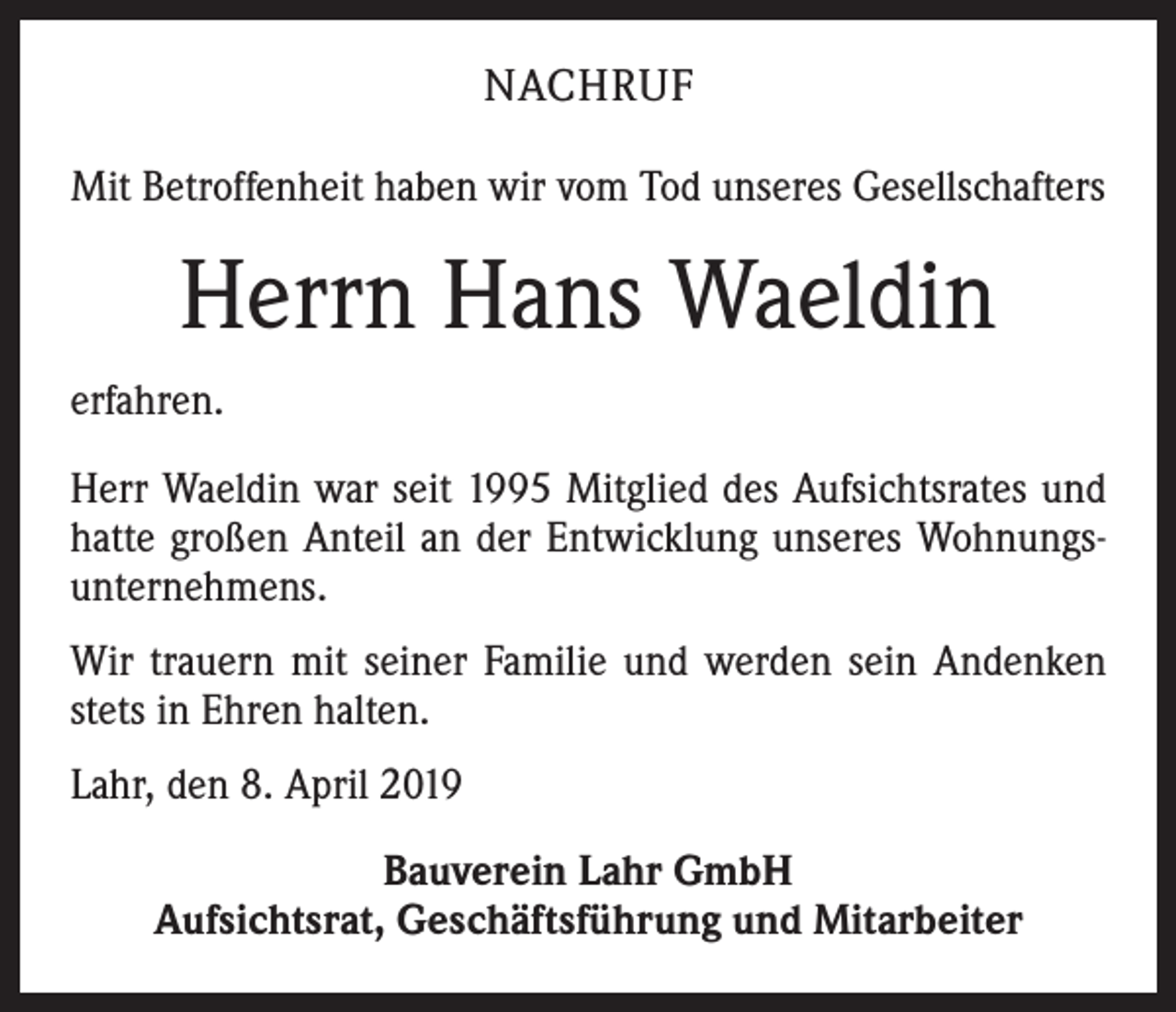 <p>NACHRUF<br />Mit Betroffenheit haben wir vom Tod unseres Gesellschafters</p><p>Herrn Hans Waeldin<br />erfahren.<br />Herr Waeldin war seit 1995 Mitglied des Aufsichtsrates und<br />hatte großen Anteil an der Entwicklung unseres Wohnungsunternehmens.<br />Wir trauern mit seiner Familie und werden sein Andenken<br />stets in Ehren halten.<br />Lahr, den 8. April 2019<br />Bauverein Lahr GmbH<br />Aufsichtsrat, Geschäftsführung und Mitarbeiter</p>