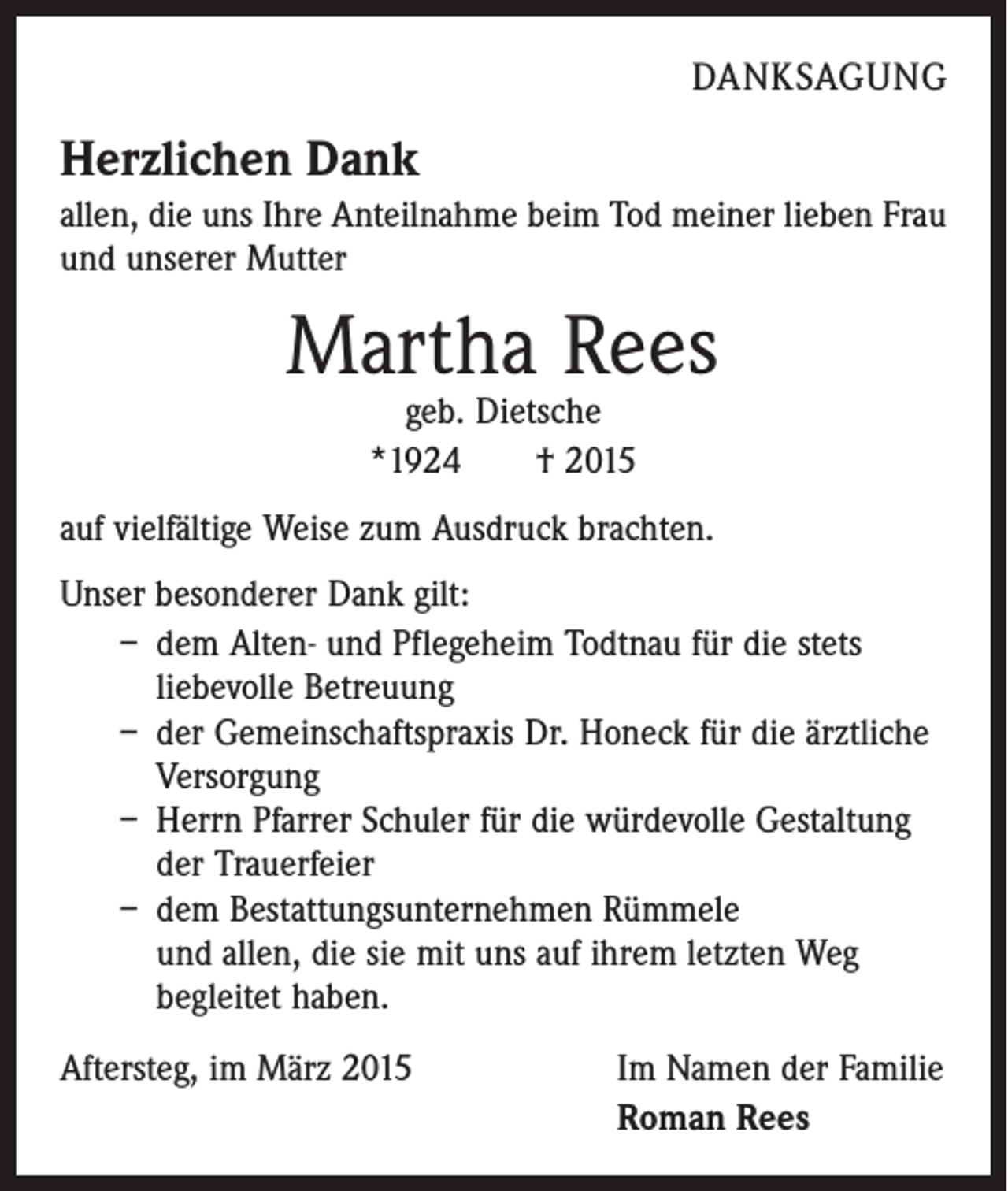 <p>DANKSAGUNG</p><p>Herzlichen Dank<br />allen, die uns Ihre Anteilnahme beim Tod meiner lieben Frau<br />und unserer Mutter</p><p>Martha Rees<br />geb. Dietsche<br />*1924 † 2015</p><p>auf vielfältige Weise zum Ausdruck brachten.<br />Unser besonderer Dank gilt:<br />– dem Alten- und Pflegeheim Todtnau für die stets<br />­liebevolle Betreuung<br />– der Gemeinschaftspraxis Dr. Honeck für die ­ärztliche<br />Versorgung<br />– Herrn Pfarrer Schuler für die würdevolle Gestaltung<br />der Trauerfeier<br />– dem Bestattungsunternehmen Rümmele<br />und allen, die sie mit uns auf ihrem letzten Weg<br />­begleitet haben.<br />Aftersteg, im März 2015 Im Namen der Familie<br />Roman Rees</p>