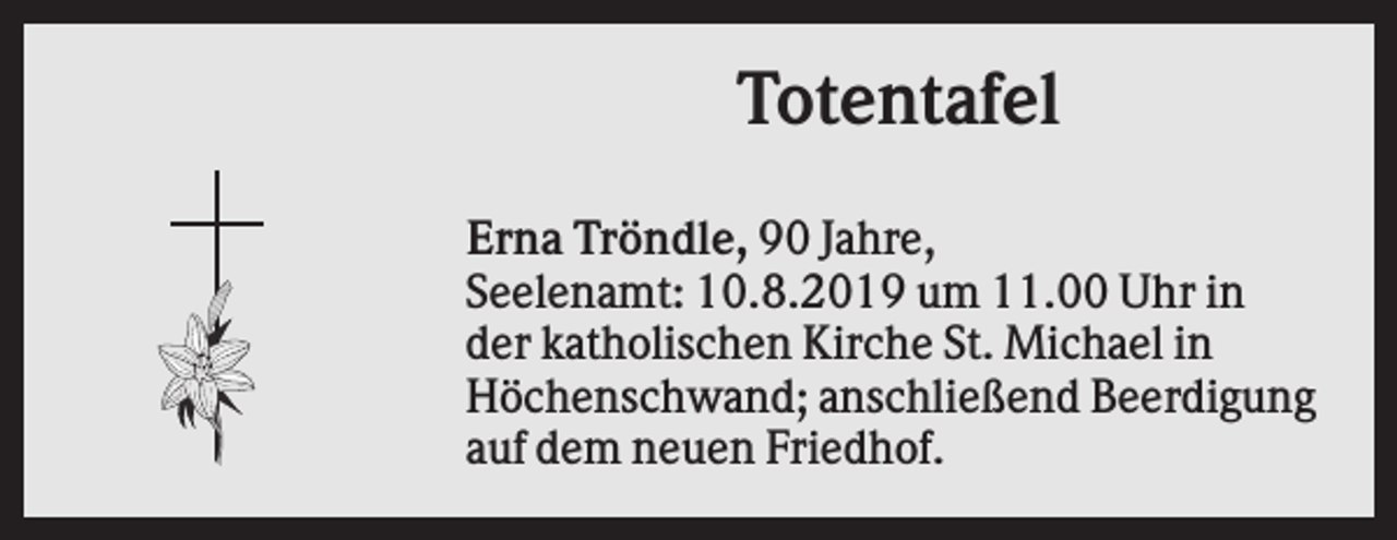 <p>Totentafel<br />Erna Tröndle, 90 Jahre,<br />Seelenamt: 10.8.2019 um 11.00 Uhr in<br />der katholischen Kirche St. Michael in<br />Höchenschwand; anschließend Beerdigung<br />auf dem neuen Friedhof.</p>