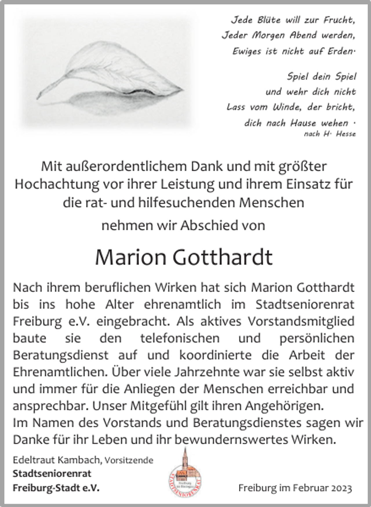 <p>Jede Blüte will zur Frucht,<br />Jeder Morgen Abend werden,<br />Ewiges ist nicht auf Erden.<br />Spiel dein Spiel<br />und wehr dich nicht<br />Lass vom Winde, der bricht,<br />dich nach Hause wehen .<br />nach H. Hesse</p><p>Mit außerordentlichem Dank und mit größter<br />Hochachtung vor ihrer Leistung und ihrem Einsatz für<br />die rat- und hilfesuchenden Menschen<br />nehmen wir Abschied von</p><p>Marion Gotthardt<br />Nach ihrem beruflichen Wirken hat sich Marion Gotthardt<br />bis ins hohe Alter ehrenamtlich im Stadtseniorenrat<br />Freiburg e.V. eingebracht. Als aktives Vorstandsmitglied<br />baute sie den telefonischen und persönlichen<br />Beratungsdienst auf und koordinierte die Arbeit der<br />Ehrenamtlichen. Über viele Jahrzehnte war sie selbst aktiv<br />und immer für die Anliegen der Menschen erreichbar und<br />ansprechbar. Unser Mitgefühl gilt ihren Angehörigen.<br />Im Namen des Vorstands und Beratungsdienstes sagen wir<br />Danke für ihr Leben und ihr bewundernswertes Wirken.<br />Edeltraut Kambach, Vorsitzende<br />Stadtseniorenrat<br />Freiburg-Stadt e.V.</p><p>Freiburg im Februar 2023</p>