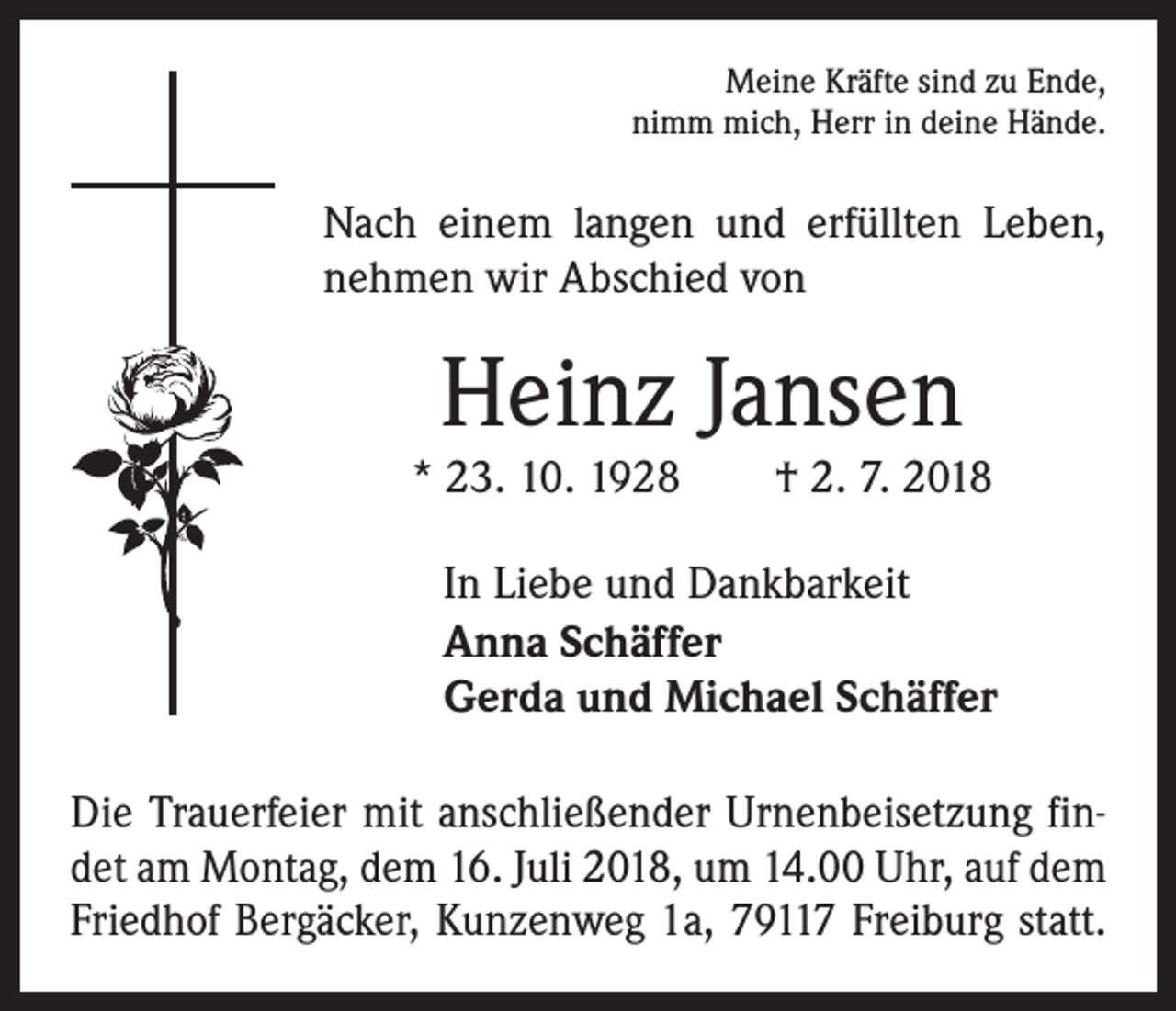 <p>Meine Kräfte sind zu Ende,<br />nimm mich, Herr in deine Hände.</p><p>Nach einem langen und erfüllten Leben,<br />nehmen wir Abschied von</p><p>Heinz Jansen</p><p>* 23. 10. 1928 † 2. 7. 2018<br />In Liebe und Dankbarkeit<br />Anna Schäffer<br />Gerda und Michael Schäffer<br />Die Trauerfeier mit anschließender Urnenbeisetzung findet am Montag, dem 16. Juli 2018, um 14.00 Uhr, auf dem<br />Friedhof Bergäcker, Kunzenweg 1a, 79117 Freiburg statt.</p>