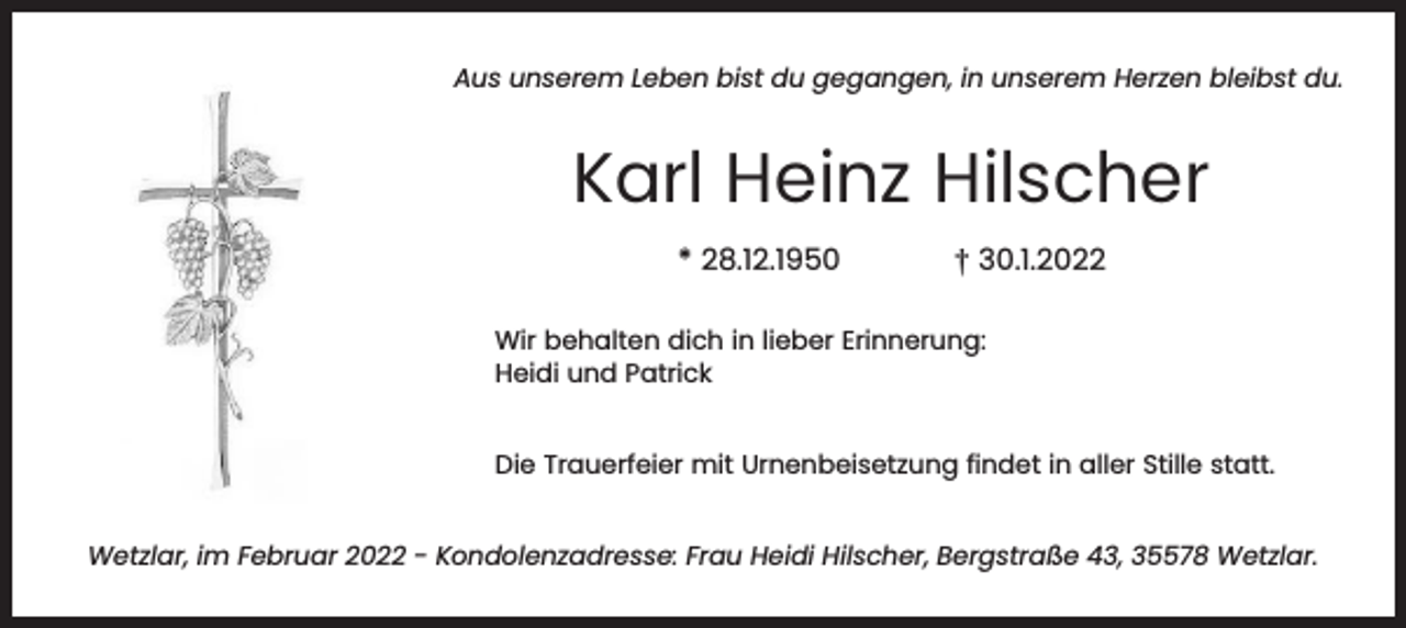 <p>Aus unserem Leben bist du gegangen, in unserem Herzen bleibst du.</p><p>Karl Heinz Hilscher<br />* 28.12.1950</p><p>† 30.1.2022</p><p>Wir behalten dich in lieber Erinnerung:<br />Heidi und Patrick<br />Die Trauerfeier mit Urnenbeisetzung findet in aller Stille statt.<br />Wetzlar, im Februar 2022 - Kondolenzadresse: Frau Heidi Hilscher, Bergstraße 43, 35578 Wetzlar.</p>