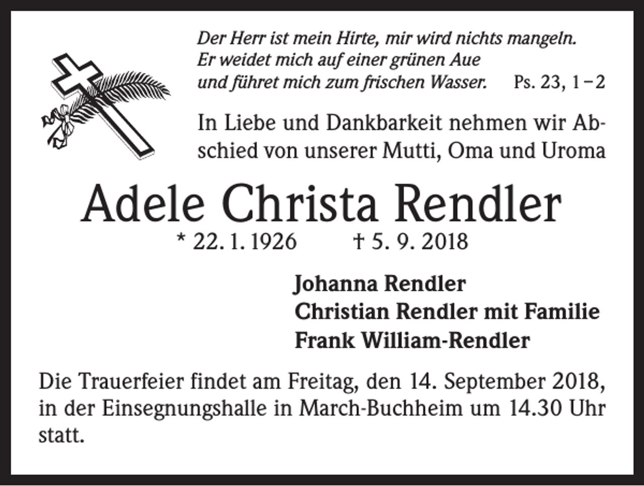 <p>Der Herr ist mein Hirte, mir wird nichts mangeln.<br />Er weidet mich auf einer grünen Aue<br />und führet mich zum frischen Wasser. Ps. 23, 1 – 2</p><p>In Liebe und Dankbarkeit nehmen wir Abschied von unserer Mutti, Oma und Uroma</p><p>Adele<br />Christa Rendler<br />* 22. 1. 1926 † 5. 9. 2018<br />Johanna Rendler<br />Christian Rendler mit Familie<br />Frank William-Rendler<br />Die Trauerfeier findet am Freitag, den 14. September 2018,<br />in der Einsegnungshalle in March-Buchheim um 14.30 Uhr<br />statt.</p>