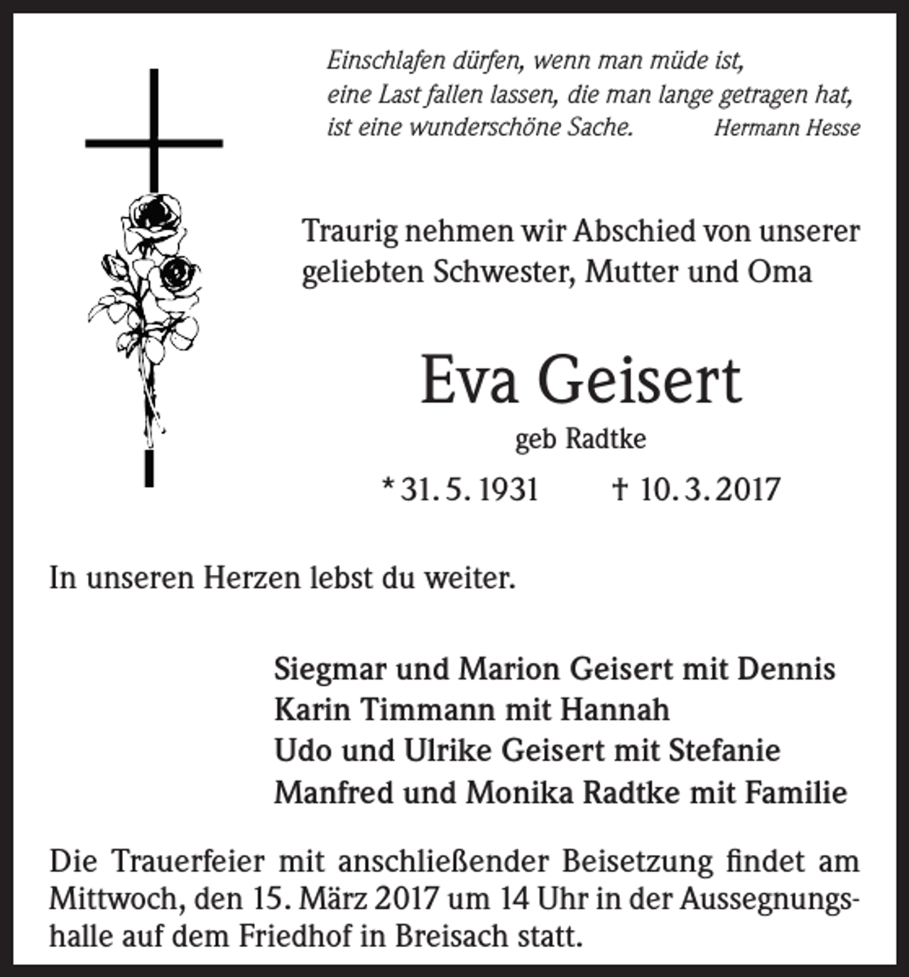 <p>Einschlafen dürfen, wenn man müde ist,<br />eine Last fallen lassen, die man lange getragen hat,<br />ist eine wunderschöne Sache.<br />Hermann Hesse</p><p>Traurig nehmen wir Abschied von unserer<br />geliebten Schwester, Mutter und Oma</p><p>Eva Geisert<br />geb Radtke</p><p>* 31. 5. 1931</p><p>† 10. 3. 2017</p><p>In unseren Herzen lebst du weiter.<br />Siegmar und Marion Geisert mit Dennis<br />Karin Timmann mit Hannah<br />Udo und Ulrike Geisert mit Stefanie<br />Manfred und Monika Radtke mit Familie<br />Die Trauerfeier mit anschließender Beisetzung findet am<br />Mittwoch, den 15. März 2017 um 14 Uhr in der Aussegnungshalle auf dem Friedhof in Breisach statt.</p>