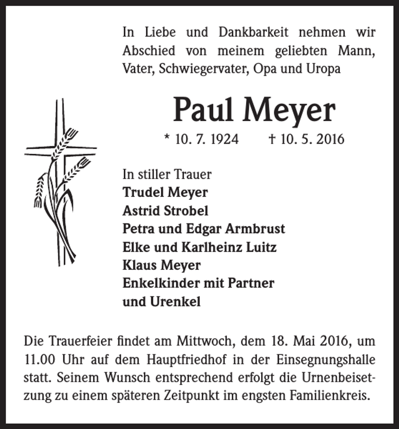 <p>In Liebe und Dankbarkeit nehmen wir<br />Abschied von meinem geliebten Mann,<br />Vater, Schwiegervater, Opa und Uropa</p><p>Paul Meyer</p><p>* 10. 7. 1924 † 10. 5. 2016<br />In stiller Trauer<br />Trudel Meyer<br />Astrid Strobel<br />Petra und Edgar Armbrust<br />Elke und Karlheinz Luitz<br />Klaus Meyer<br />Enkelkinder mit Partner<br />und Urenkel</p><p>Die Trauerfeier findet am Mittwoch, dem 18. Mai 2016, um<br />11.00 Uhr auf dem Hauptfriedhof in der Einsegnungshalle<br />statt. Seinem Wunsch entsprechend erfolgt die Urnenbeisetzung zu einem späteren Zeitpunkt im engsten Familienkreis.</p>