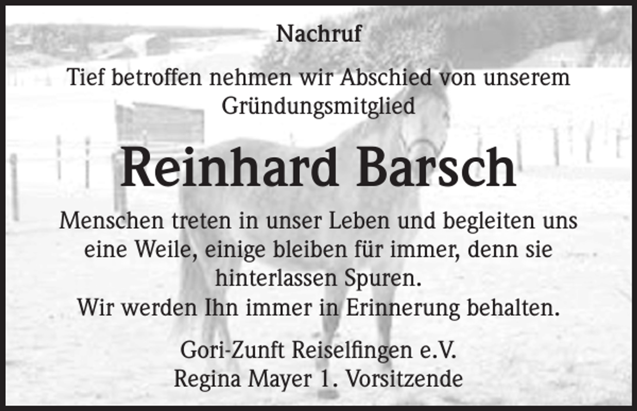 <p>Nachruf<br />Tief betroffen nehmen wir Abschied von unserem<br />Gründungsmitglied</p><p>Reinhard Barsch<br />Menschen treten in unser Leben und begleiten uns<br />eine Weile, einige bleiben für immer, denn sie<br />hinterlassen Spuren.<br />Wir werden Ihn immer in Erinnerung behalten.<br />Gori-Zunft Reiselfingen e.V.<br />Regina Mayer 1. Vorsitzende</p>