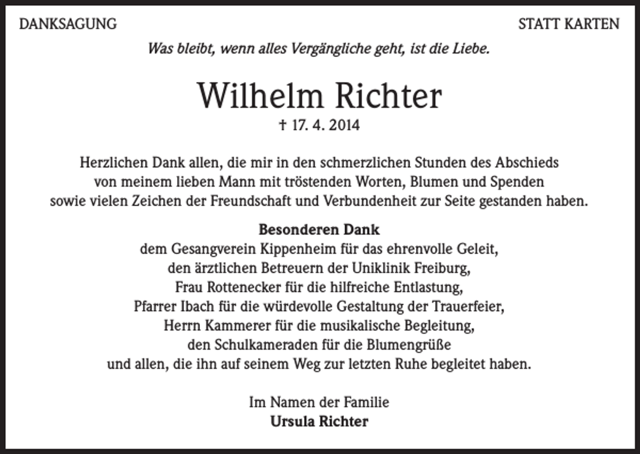 <p>DANKSAGUNG</p><p>STATT KARTEN<br />Was bleibt, wenn alles Vergängliche geht, ist die Liebe.</p><p>Wilhelm Richter<br />† 17. 4. 2014</p><p>Herzlichen Dank allen, die mir in den schmerzlichen Stunden des Abschieds<br />von meinem lieben Mann mit tröstenden Worten, Blumen und Spenden<br />sowie vielen Zeichen der Freundschaft und Verbundenheit zur Seite gestanden haben.<br />Besonderen Dank<br />dem Gesangverein Kippenheim für das ehrenvolle Geleit,<br />den ärztlichen Betreuern der Uniklinik Freiburg,<br />Frau Rottenecker für die hilfreiche Entlastung,<br />Pfarrer Ibach für die würdevolle Gestaltung der Trauerfeier,<br />Herrn Kammerer für die musikalische Begleitung,<br />den Schulkameraden für die Blumengrüße<br />und allen, die ihn auf seinem Weg zur letzten Ruhe begleitet haben.<br />Im Namen der Familie<br />Ursula Richter</p>