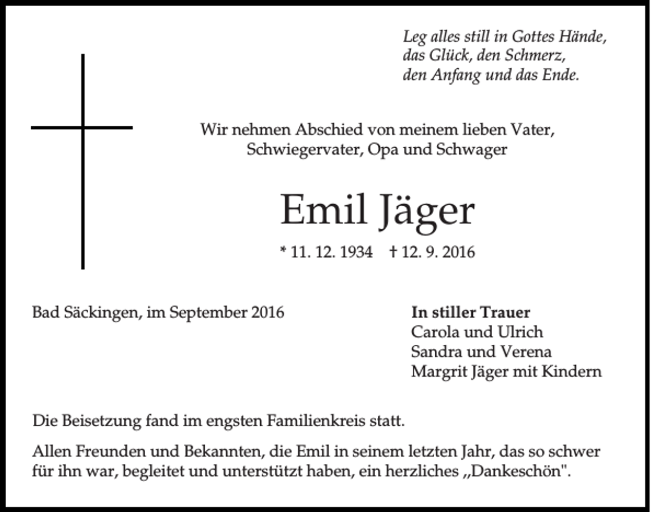 <p>Leg alles still in Gottes Hände,<br />das Glück, den Schmerz,<br />den Anfang und das Ende.<br />Wir nehmen Abschied von meinem lieben Vater,<br />Schwiegervater, Opa und Schwager</p><p>Emil Jäger<br />* 11. 12. 1934</p><p>† 12. 9. 2016</p><p>Bad Säckingen, im September 2016</p><p>In stiller Trauer<br />Carola und Ulrich<br />Sandra und Verena<br />Margrit Jäger mit Kindern</p><p>Die Beisetzung fand im engsten Familienkreis statt.<br />Allen Freunden und Bekannten, die Emil in seinem letzten Jahr, das so schwer<br />für ihn war, begleitet und unterstützt haben, ein herzliches ,,Dankeschön".</p>