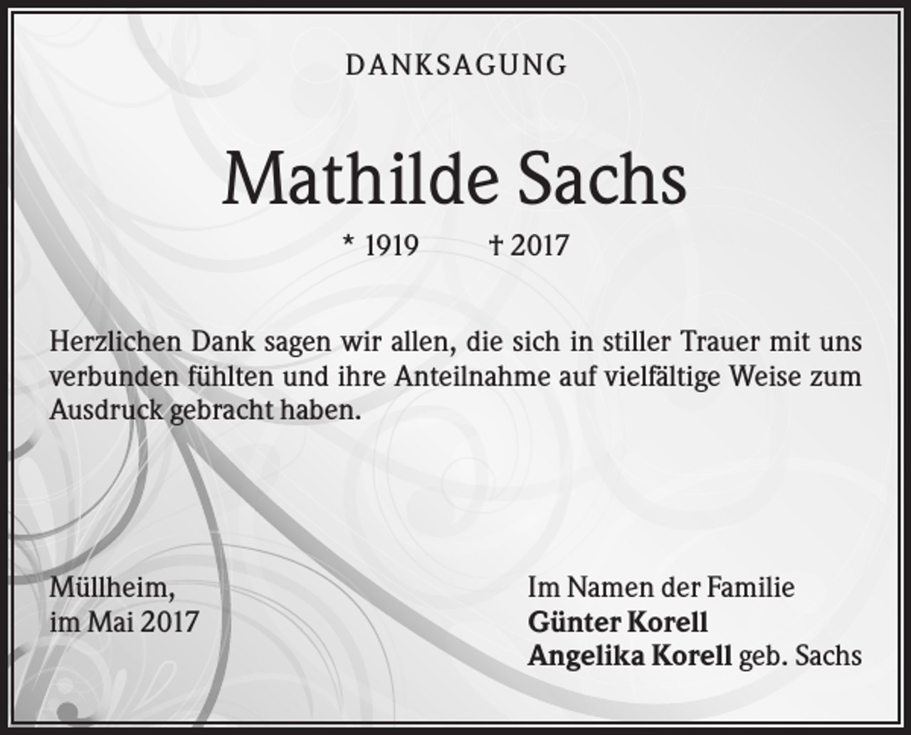 <p>DANKSAGUNG</p><p>Mathilde Sachs<br />* 1919</p><p>† 2017</p><p>Herzlichen Dank sagen wir allen, die sich in stiller Trauer mit uns<br />verbunden fühlten und ihre Anteilnahme auf vielfältige Weise zum<br />Ausdruck gebracht haben.</p><p>Müllheim,<br />im Mai 2017</p><p>Im Namen der Familie<br />Günter Korell<br />Angelika Korell geb. Sachs</p>