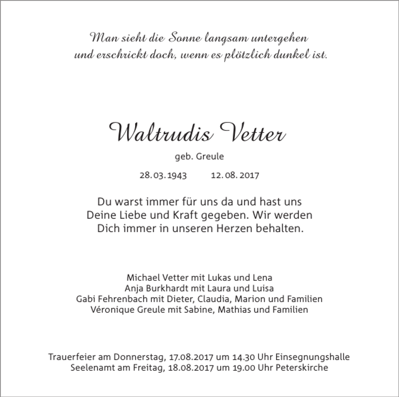 <p>Man sieht die Sonne langsam untergehen<br />und erschrickt doch, wenn es plötzlich dunkel ist.</p><p>Waltrudis Vetter<br />geb. Greule<br />28. 03.1943</p><p>12. 08. 2017</p><p>Du warst immer für uns da und hast uns<br />Deine Liebe und Kraft gegeben. Wir werden<br />Dich immer in unseren Herzen behalten.</p><p>Michael Vetter mit Lukas und Lena<br />Anja Burkhardt mit Laura und Luisa<br />Gabi Fehrenbach mit Dieter, Claudia, Marion und Familien<br />Véronique Greule mit Sabine, Mathias und Familien</p><p>Trauerfeier am Donnerstag, 17.08.2017 um 14.30 Uhr Einsegnungshalle<br />Seelenamt am Freitag, 18.08.2017 um 19.00 Uhr Peterskirche</p>