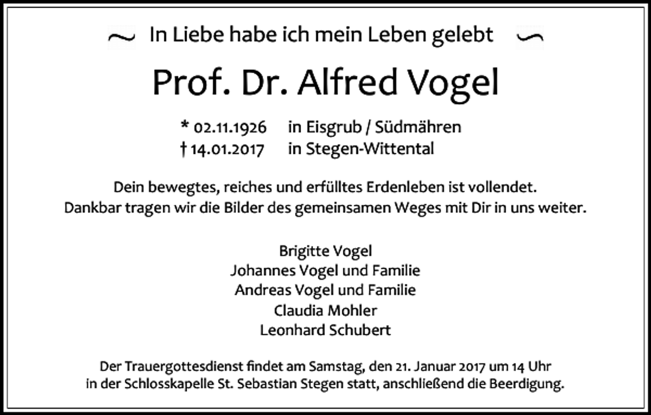 <p>In Liebe habe ich mein Leben gelebt</p><p>Prof. Dr. Alfred Vogel<br />* 02.11.1926<br />† 14.01.2017</p><p>in Eisgrub / Südmähren<br />in Stegen-Wittental</p><p>Dein bewegtes, reiches und erfülltes Erdenleben ist vollendet.<br />Dankbar tragen wir die Bilder des gemeinsamen Weges mit Dir in uns weiter.<br />Brigitte Vogel<br />Johannes Vogel und Familie<br />Andreas Vogel und Familie<br />Claudia Mohler<br />Leonhard Schubert<br />Der Trauergottesdienst findet am Samstag, den 21. Januar 2017 um 14 Uhr<br />in der Schlosskapelle St. Sebastian Stegen statt, anschließend die Beerdigung.</p>