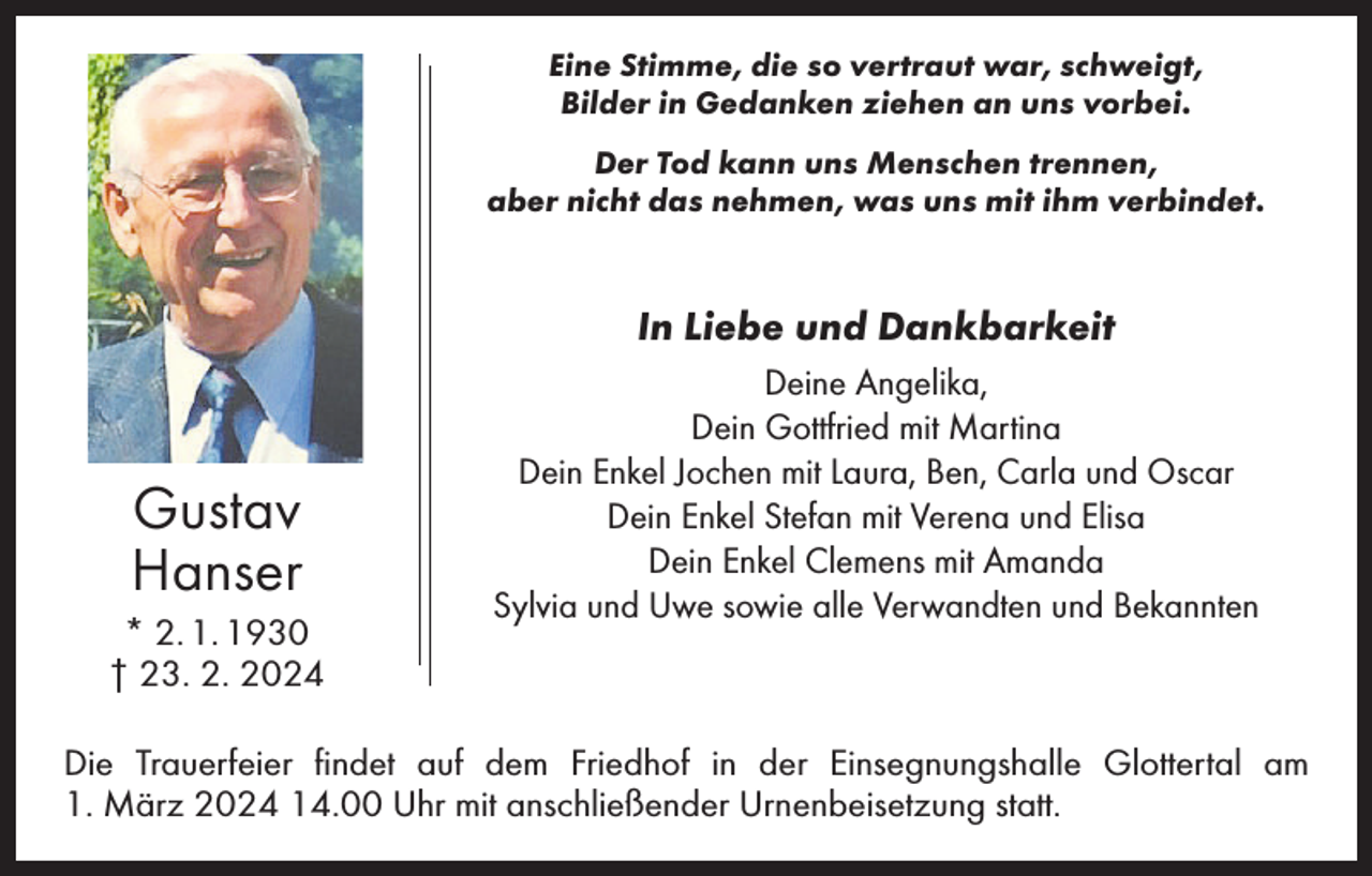 <p>Eine Stimme, die so vertraut war, schweigt,<br />Bilder in Gedanken ziehen an uns vorbei.<br />Der Tod kann uns Menschen trennen,<br />aber nicht das nehmen, was uns mit ihm verbindet.</p><p>In Liebe und Dankbarkeit</p><p>Gustav<br />Hanser<br />* 2. 1. 1930<br />† 23. 2. 2024</p><p>Deine Angelika,<br />Dein Gottfried mit Martina<br />Dein Enkel Jochen mit Laura, Ben, Carla und Oscar<br />Dein Enkel Stefan mit Verena und Elisa<br />Dein Enkel Clemens mit Amanda<br />Sylvia und Uwe sowie alle Verwandten und Bekannten</p><p>Die Trauerfeier findet auf dem Friedhof in der Einsegnungshalle Glottertal am<br />1. März 2024 14.00 Uhr mit anschließender Urnenbeisetzung statt.</p>