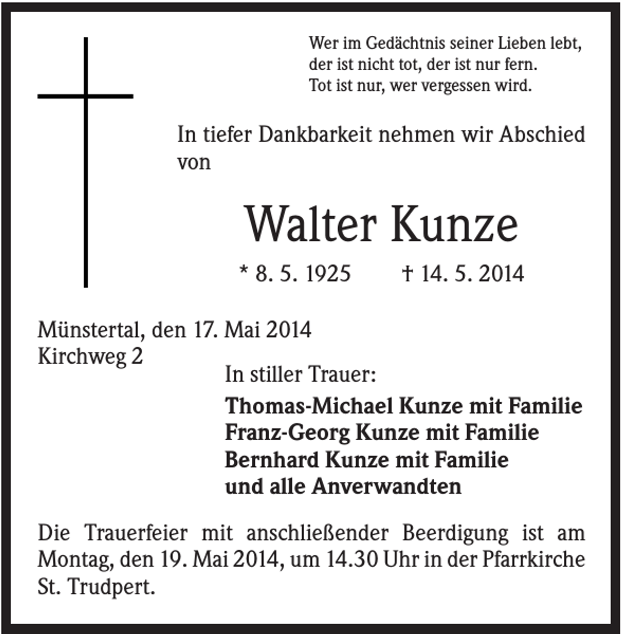 <p>Wer im Gedächtnis seiner Lieben lebt,<br />der ist nicht tot, der ist nur fern.<br />Tot ist nur, wer vergessen wird.</p><p>In tiefer Dankbarkeit nehmen wir Abschied<br />von</p><p>Walter Kunze<br />* 8. 5. 1925</p><p>† 14. 5. 2014</p><p>Münstertal, den 17. Mai 2014<br />Kirchweg 2<br />In stiller Trauer:<br />Thomas-Michael Kunze mit Familie<br />Franz-Georg Kunze mit Familie<br />Bernhard Kunze mit Familie<br />und alle Anverwandten<br />Die Trauerfeier mit anschließender Beerdigung ist am<br />Montag, den 19. Mai 2014, um 14.30 Uhr in der Pfarrkirche<br />St. Trudpert.</p>