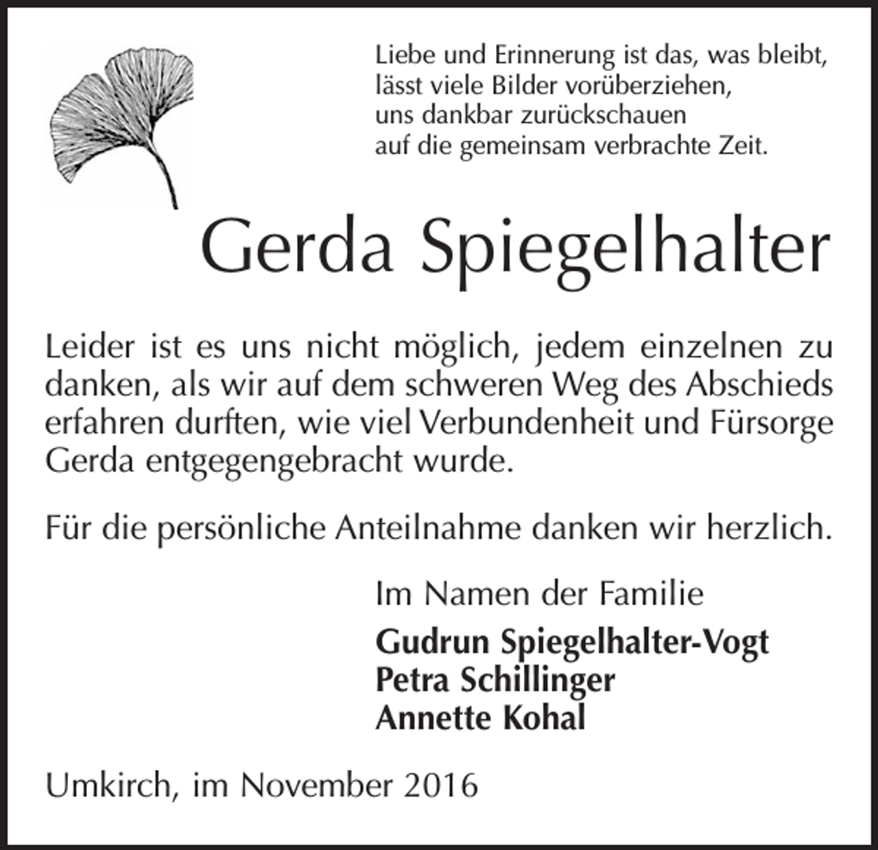 <p>Liebe und Erinnerung ist das, was bleibt,<br />lässt viele Bilder vorüberziehen,<br />uns dankbar zurückschauen<br />auf die gemeinsam verbrachte Zeit.</p><p>Gerda Spiegelhalter<br />Leider ist es uns nicht möglich, jedem einzelnen zu<br />danken, als wir auf dem schweren Weg des Abschieds<br />erfahren durften, wie viel Verbundenheit und Fürsorge<br />Gerda entgegengebracht wurde.<br />Für die persönliche Anteilnahme danken wir herzlich.<br />Im Namen der Familie<br />Gudrun Spiegelhalter-Vogt<br />Petra Schillinger<br />Annette Kohal<br />Umkirch, im November 2016</p>