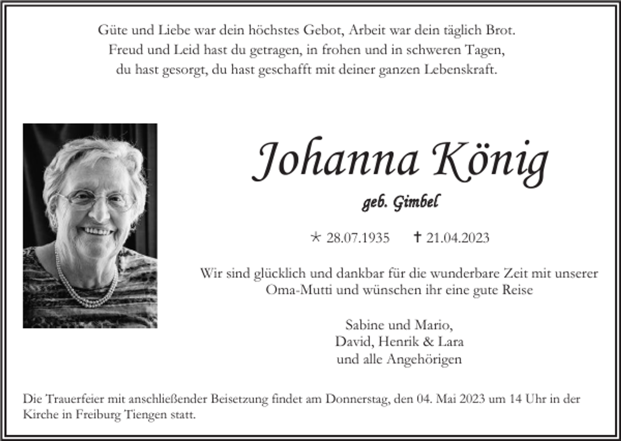 <p>Güte und Liebe war dein höchstes Gebot, Arbeit war dein täglich Brot.<br />Freud und Leid hast du getragen, in frohen und in schweren Tagen,<br />du hast gesorgt, du hast geschafft mit deiner ganzen Lebenskraft.</p><p>Johanna König<br />geb. Gimbel<br /> 28.07.1935</p><p> 21.04.2023</p><p>Wir sind glücklich und dankbar für die wunderbare Zeit mit unserer<br />Oma-Mutti und wünschen ihr eine gute Reise<br />Sabine und Mario,<br />David, Henrik &amp; Lara<br />und alle Angehörigen<br />Die Trauerfeier mit anschließender Beisetzung findet am Donnerstag, den 04. Mai 2023 um 14 Uhr in der<br />Kirche in Freiburg Tiengen statt.</p>