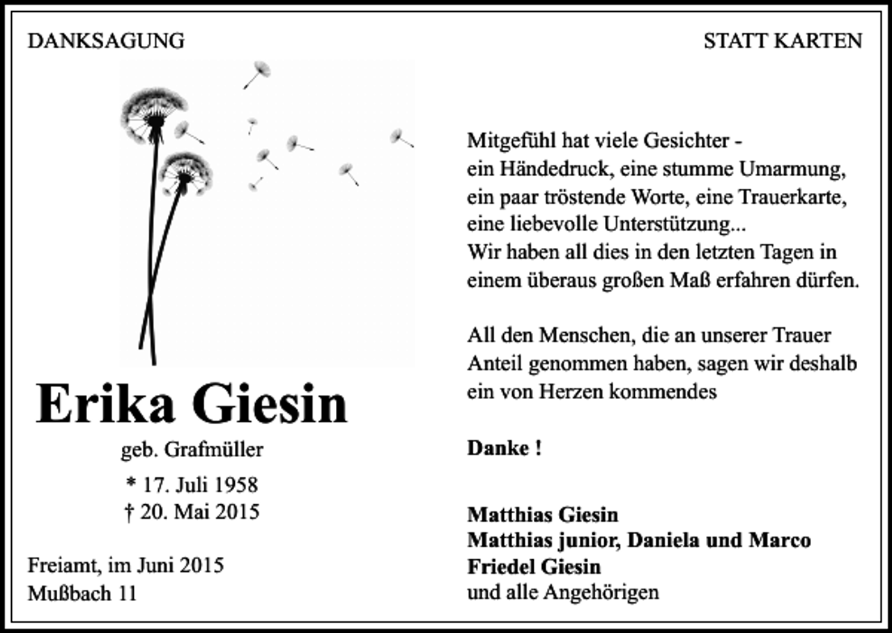 <p>DANKSAGUNG</p><p>STATT KARTEN</p><p>Mitgefühl hat viele Gesichter ein Händedruck, eine stumme Umarmung,<br />ein paar tröstende Worte, eine Trauerkarte,<br />eine liebevolle Unterstützung...<br />Wir haben all dies in den letzten Tagen in<br />einem überaus großen Maß erfahren dürfen.</p><p>Erika Giesin<br />geb. Grafmüller<br />* 17. Juli 1958<br />† 20. Mai 2015<br />Freiamt, im Juni 2015<br />Mußbach 11</p><p>All den Menschen, die an unserer Trauer<br />Anteil genommen haben, sagen wir deshalb<br />ein von Herzen kommendes<br />Danke !<br />Matthias Giesin<br />Matthias junior, Daniela und Marco<br />Friedel Giesin<br />und alle Angehörigen</p>