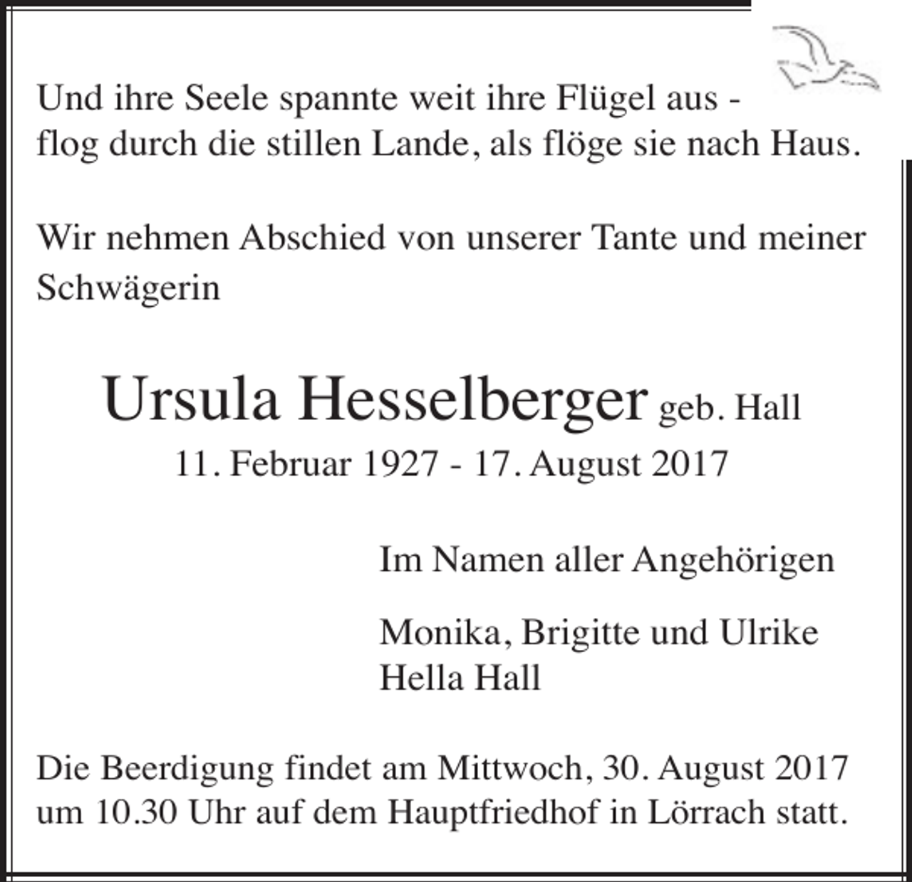 <p>Und ihre Seele spannte weit ihre Flügel aus flog durch die stillen Lande, als flöge sie nach Haus.<br />Wir nehmen Abschied von unserer Tante und meiner<br />Schwägerin</p><p>Ursula Hesselberger geb. Hall<br />11. Februar 1927 - 17. August 2017<br />Im Namen aller Angehörigen<br />Monika, Brigitte und Ulrike<br />Hella Hall<br />Die Beerdigung findet am Mittwoch, 30. August 2017<br />um 10.30 Uhr auf dem Hauptfriedhof in Lörrach statt.</p>