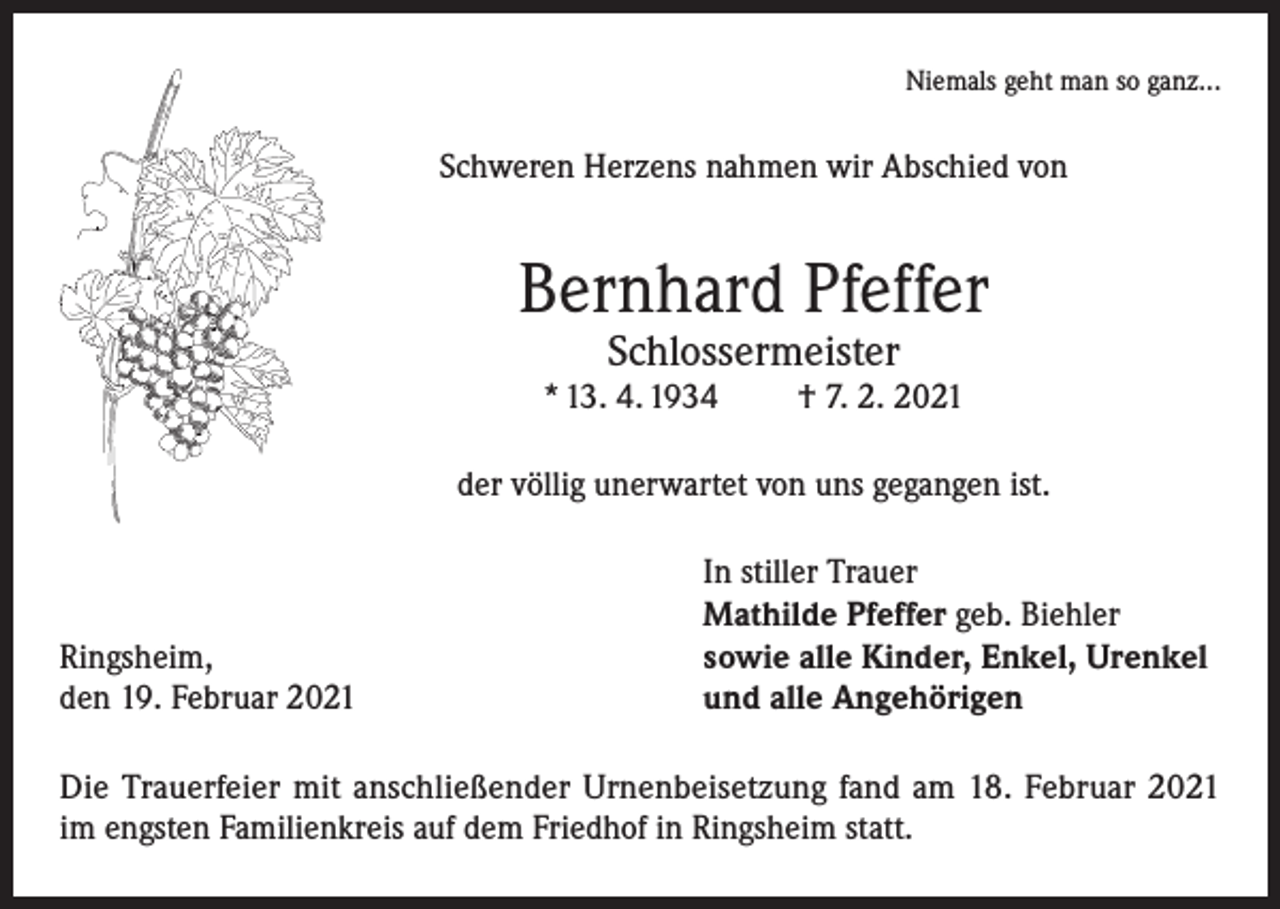<p>Niemals geht man so ganz...</p><p>Schweren Herzens nahmen wir Abschied von</p><p>Bernhard Pfeffer<br />Schlossermeister</p><p>* 13. 4. 1934</p><p>† 7. 2. 2021</p><p>der völlig unerwartet von uns gegangen ist.</p><p>Ringsheim,<br />den 19. Februar 2021</p><p>In stiller Trauer<br />Mathilde Pfeffer geb. Biehler<br />sowie alle Kinder, Enkel, Urenkel<br />und alle Angehörigen</p><p>Die Trauerfeier mit anschließender Urnenbeisetzung fand am 18. Februar 2021<br />im engsten Familienkreis auf dem Friedhof in Ringsheim statt.</p>