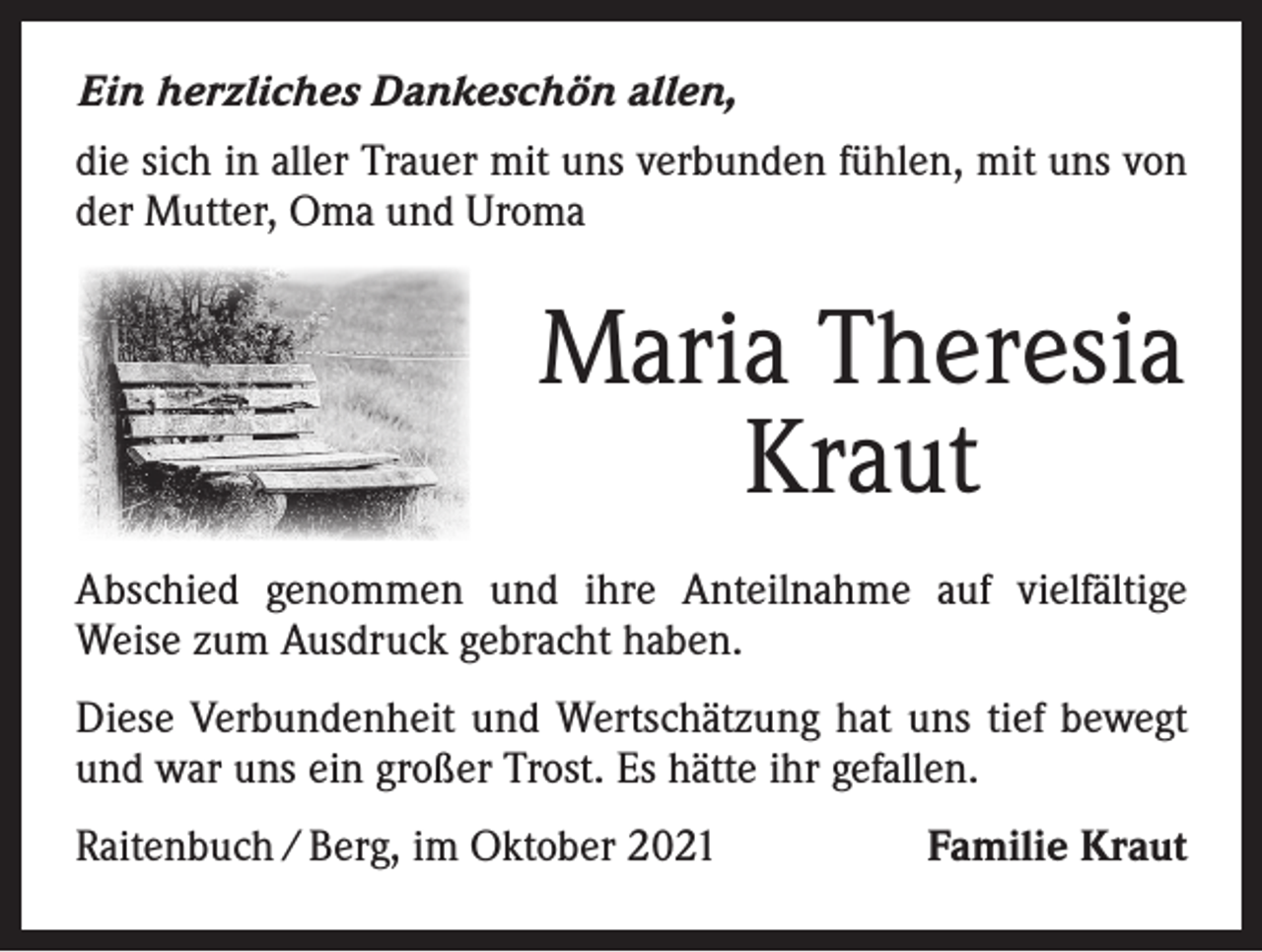 <p>Ein herzliches Dankeschön allen,<br />die sich in aller Trauer mit uns verbunden fühlen, mit uns von<br />der Mutter, Oma und Uroma</p><p>Maria Theresia<br />Kraut<br />Abschied genommen und ihre Anteilnahme auf vielfältige<br />­Weise zum Ausdruck gebracht haben.<br />Diese Verbundenheit und Wertschätzung hat uns tief bewegt<br />und war uns ein großer Trost. Es hätte ihr gefallen.<br />Raitenbuch / Berg, im Oktober 2021</p><p>Familie Kraut</p>