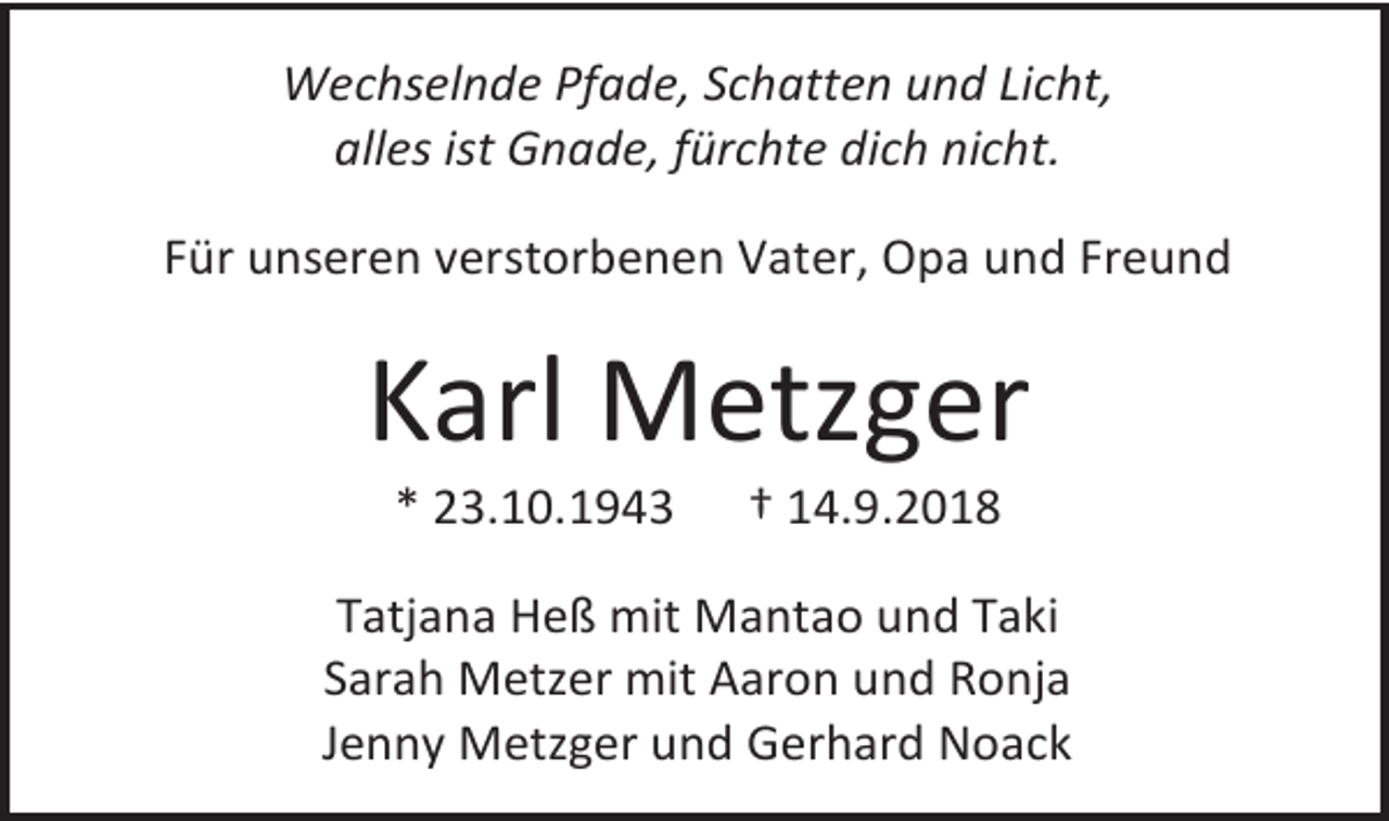 <p>Wechselnde Pfade, Schatten und Licht,<br />alles ist Gnade, fürchte dich nicht.<br />Für unseren verstorbenen Vater, Opa und Freund</p><p>Karl Metzger<br />* 23.10.1943</p><p>† 14.9.2018</p><p>Tatjana Heß mit Mantao und Taki<br />Sarah Metzer mit Aaron und Ronja<br />Jenny Metzger und Gerhard Noack</p>