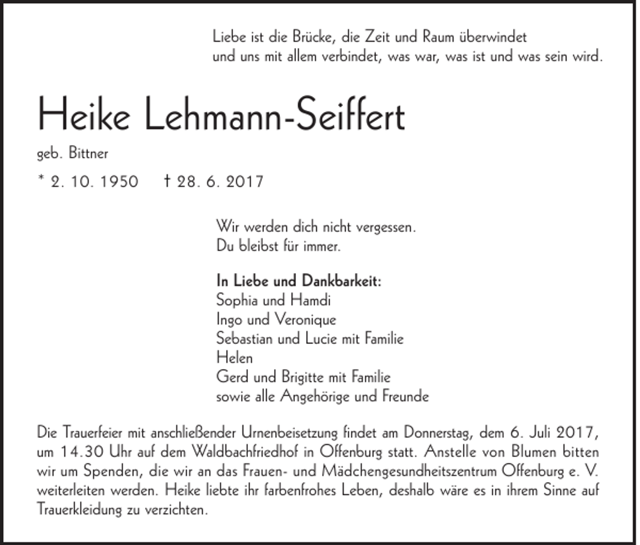 <p>Liebe ist die Brücke, die Zeit und Raum überwindet<br />und uns mit allem verbindet, was war, was ist und was sein wird.</p><p>Heike Lehmann-Seiffert<br />geb. Bittner<br />* 2. 10. 1950</p><p>† 28. 6. 2017<br />Wir werden dich nicht vergessen.<br />Du bleibst für immer.<br />In Liebe und Dankbarkeit:<br />Sophia und Hamdi<br />Ingo und Veronique<br />Sebastian und Lucie mit Familie<br />Helen<br />Gerd und Brigitte mit Familie<br />sowie alle Angehörige und Freunde</p><p>Die Trauerfeier mit anschließender Urnenbeisetzung findet am Donnerstag, dem 6. Juli 2017,<br />um 14.30 Uhr auf dem Waldbachfriedhof in Offenburg statt. Anstelle von Blumen bitten<br />wir um Spenden, die wir an das Frauen- und Mädchengesundheitszentrum Offenburg e. V.<br />weiterleiten werden. Heike liebte ihr farbenfrohes Leben, deshalb wäre es in ihrem Sinne auf<br />Trauerkleidung zu verzichten.</p>