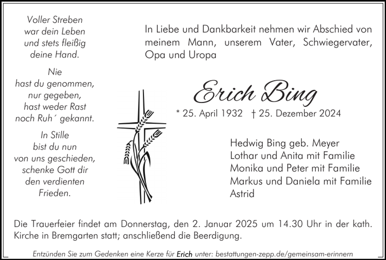 <p>Voller Streben<br />war dein Leben<br />und stets fleißig<br />deine Hand.</p><p>In Liebe und Dankbarkeit nehmen wir Abschied von<br />meinem Mann, unserem Vater, Schwiegervater,<br />Opa und Uropa</p><p>Nie<br />hast du genommen,<br />nur gegeben,<br />hast weder Rast<br />noch Ruh´ gekannt.<br />In Stille<br />bist du nun<br />von uns geschieden,<br />schenke Gott dir<br />den verdienten<br />Frieden.</p><p>Erich Bing</p><p>* 25. April 1932 † 25. Dezember 2024</p><p>Hedwig Bing geb. Meyer<br />Lothar und Anita mit Familie<br />Monika und Peter mit Familie<br />Markus und Daniela mit Familie<br />Astrid</p><p>Die Trauerfeier findet am Donnerstag, den 2. Januar 2025 um 14.30 Uhr in der kath.<br />Kirche in Bremgarten statt; anschließend die Beerdigung.<br />Entzünden Sie zum Gedenken eine Kerze für</p><p>unter: bestattungen-zepp.de/gemeinsam-erinnern</p>