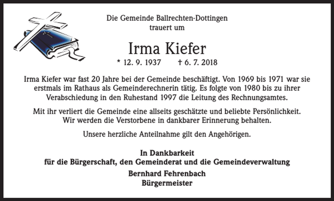 <p>Die Gemeinde Ballrechten-Dottingen<br />trauert um</p><p>Irma Kiefer</p><p>* 12. 9. 1937 † 6. 7. 2018<br />Irma Kiefer war fast 20 Jahre bei der Gemeinde beschäftigt. Von 1969 bis 1971 war sie<br />erstmals im Rathaus als Gemeinderechnerin tätig. Es folgte von 1980 bis zu ihrer<br />Verabschiedung in den Ruhestand 1997 die Leitung des Rechnungsamtes.<br />Mit ihr verliert die Gemeinde eine allseits geschätzte und beliebte Persönlichkeit.<br />Wir werden die Verstorbene in dankbarer Erinnerung behalten.<br />Unsere herzliche Anteilnahme gilt den Angehörigen.<br />In Dankbarkeit<br />für die Bürgerschaft, den Gemeinderat und die Gemeindeverwaltung<br />Bernhard Fehrenbach<br />Bürgermeister</p>