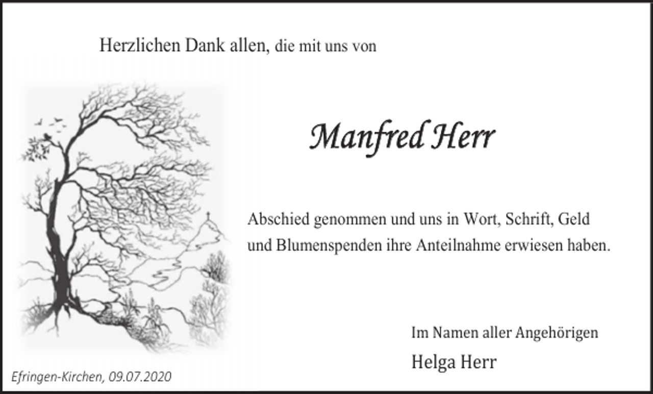 <p>Herzlichen Dank allen, die mit uns von</p><p>Manfred Herr<br />Abschied genommen und uns in Wort, Schrift, Geld<br />und Blumenspenden ihre Anteilnahme erwiesen haben.</p><p>Im Namen aller Angehörigen<br />Efringen-Kirchen, 09.07.2020</p><p>Helga Herr</p>