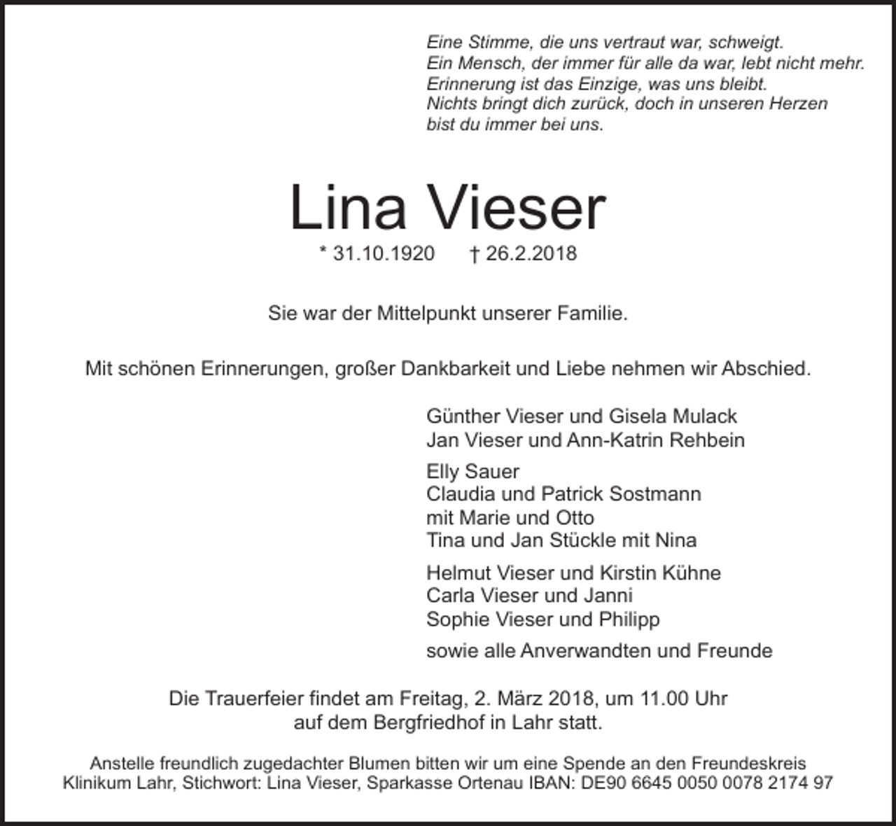 <p>Eine Stimme, die uns vertraut war, schweigt.<br />Ein Mensch, der immer für alle da war, lebt nicht mehr.<br />Erinnerung ist das Einzige, was uns bleibt.<br />Nichts bringt dich zurück, doch in unseren Herzen<br />bist du immer bei uns.</p><p>Lina Vieser<br />* 31.10.1920</p><p>† 26.2.2018</p><p>Sie war der Mittelpunkt unserer Familie.<br />Mit schönen Erinnerungen, großer Dankbarkeit und Liebe nehmen wir Abschied.<br />Günther Vieser und Gisela Mulack<br />Jan Vieser und Ann-Katrin Rehbein<br />Elly Sauer<br />Claudia und Patrick Sostmann<br />mit Marie und Otto<br />Tina und Jan Stückle mit Nina<br />Helmut Vieser und Kirstin Kühne<br />Carla Vieser und Janni<br />Sophie Vieser und Philipp<br />sowie alle Anverwandten und Freunde<br />Die Trauerfeier findet am Freitag, 2. März 2018, um 11.00 Uhr<br />auf dem Bergfriedhof in Lahr statt.<br />Anstelle freundlich zugedachter Blumen bitten wir um eine Spende an den Freundeskreis<br />Klinikum Lahr, Stichwort: Lina Vieser, Sparkasse Ortenau IBAN: DE90 6645 005078 2174 97</p>