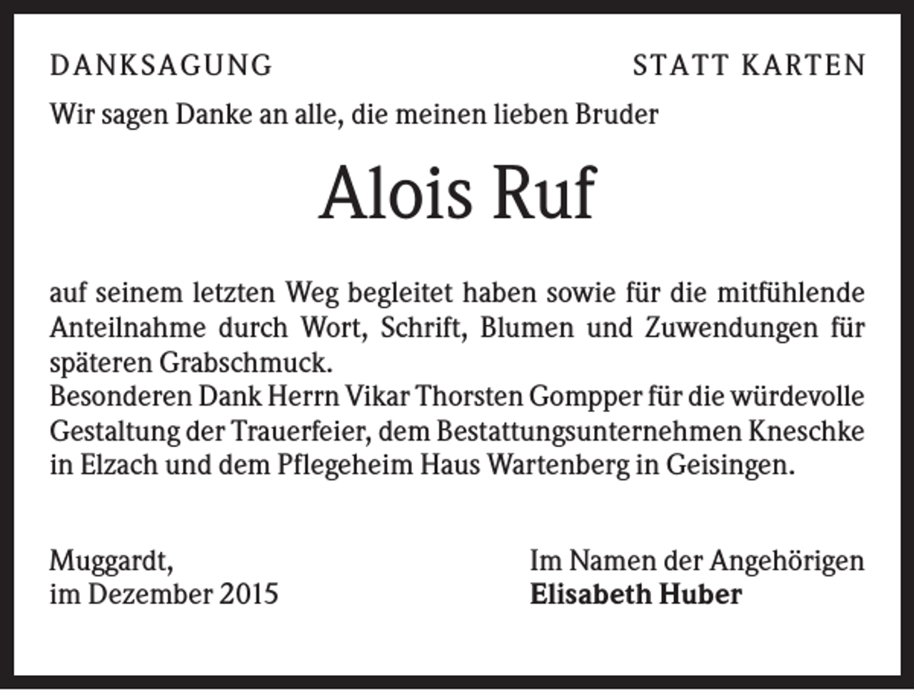 <p>D A NK S A G U NG</p><p>S T A T T K A R T EN</p><p>Wir sagen Danke an alle, die meinen lieben Bruder</p><p>Alois Ruf<br />auf seinem letzten Weg begleitet haben sowie für die mitfühlende<br />Anteilnahme durch Wort, Schrift, Blumen und Zuwendungen für<br />späteren Grabschmuck.<br />Besonderen Dank Herrn Vikar Thorsten Gompper für die würdevolle<br />Gestaltung der Trauerfeier, dem Bestattungsunternehmen Kneschke<br />in Elzach und dem Pflegeheim Haus Wartenberg in Geisingen.<br />Muggardt,<br />im Dezember 2015</p><p>Im Namen der Angehörigen<br />Elisabeth Huber</p>