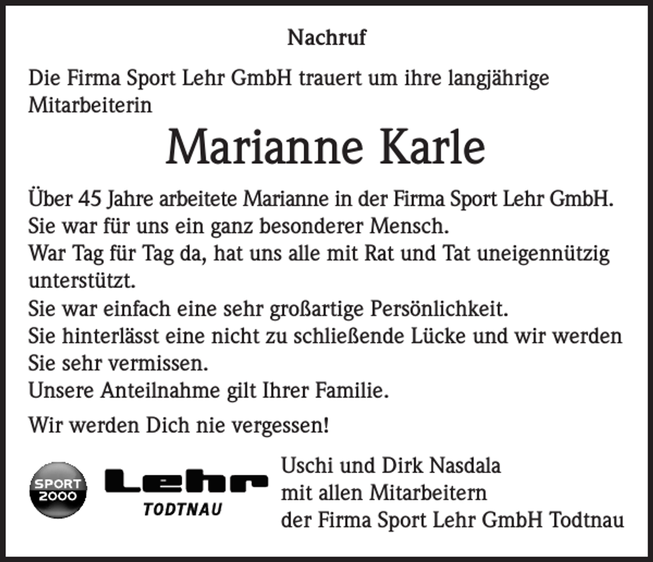 <p>Nachruf<br />Die Firma Sport Lehr GmbH trauert um ihre langjährige<br />Mitarbeiterin</p><p>Marianne Karle<br />Über 45 Jahre arbeitete Marianne in der Firma Sport Lehr GmbH.<br />Sie war für uns ein ganz besonderer Mensch.<br />War Tag für Tag da, hat uns alle mit Rat und Tat uneigennützig<br />unterstützt.<br />Sie war einfach eine sehr großartige Persönlichkeit.<br />Sie hinterlässt eine nicht zu schließende Lücke und wir werden<br />Sie sehr vermissen.<br />Unsere Anteilnahme gilt Ihrer Familie.<br />Wir werden Dich nie vergessen!<br />Uschi und Dirk Nasdala<br />mit allen Mitarbeitern<br />der Firma Sport Lehr GmbH Todtnau</p>