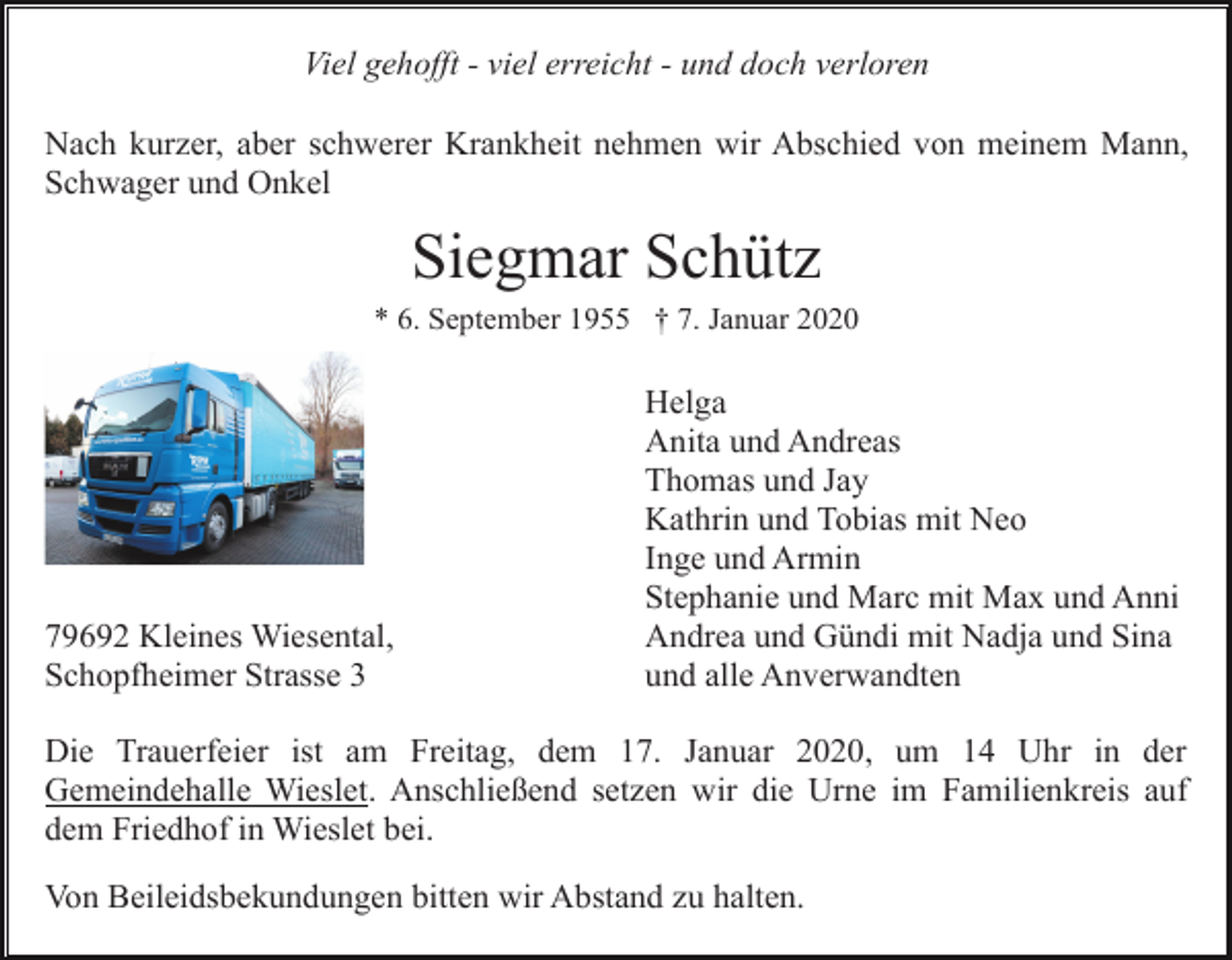 <p>Viel gehofft - viel erreicht - und doch verloren<br />Nach kurzer, aber schwerer Krankheit nehmen wir Abschied von meinem Mann,<br />Schwager und Onkel</p><p>Siegmar Schütz<br />* 6. September 1955 † 7. Januar 2020</p><p>79692 Kleines Wiesental,<br />Schopfheimer Strasse 3</p><p>Helga<br />Anita und Andreas<br />Thomas und Jay<br />Kathrin und Tobias mit Neo<br />Inge und Armin<br />Stephanie und Marc mit Max und Anni<br />Andrea und Gündi mit Nadja und Sina<br />und alle Anverwandten</p><p>Die Trauerfeier ist am Freitag, dem 17. Januar 2020, um 14 Uhr in der<br />Gemeindehalle Wieslet. Anschließend setzen wir die Urne im Familienkreis auf<br />dem Friedhof in Wieslet bei.<br />Von Beileidsbekundungen bitten wir Abstand zu halten.</p>