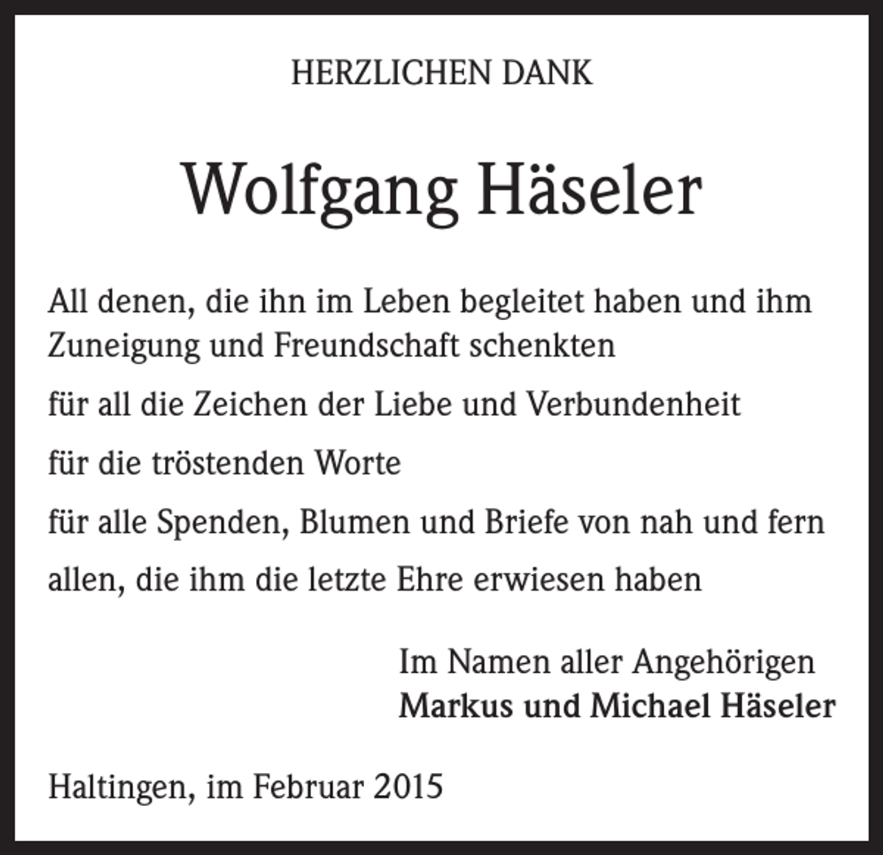 <p>HERZLICHEN DANK</p><p>Wolfgang Häseler<br />All denen, die ihn im Leben begleitet haben und ihm<br />Zuneigung und Freundschaft schenkten<br />für all die Zeichen der Liebe und Verbundenheit<br />für die tröstenden Worte<br />für alle Spenden, Blumen und Briefe von nah und fern<br />allen, die ihm die letzte Ehre erwiesen haben<br />Im Namen aller Angehörigen<br />Markus und Michael Häseler<br />Haltingen, im Februar 2015</p>