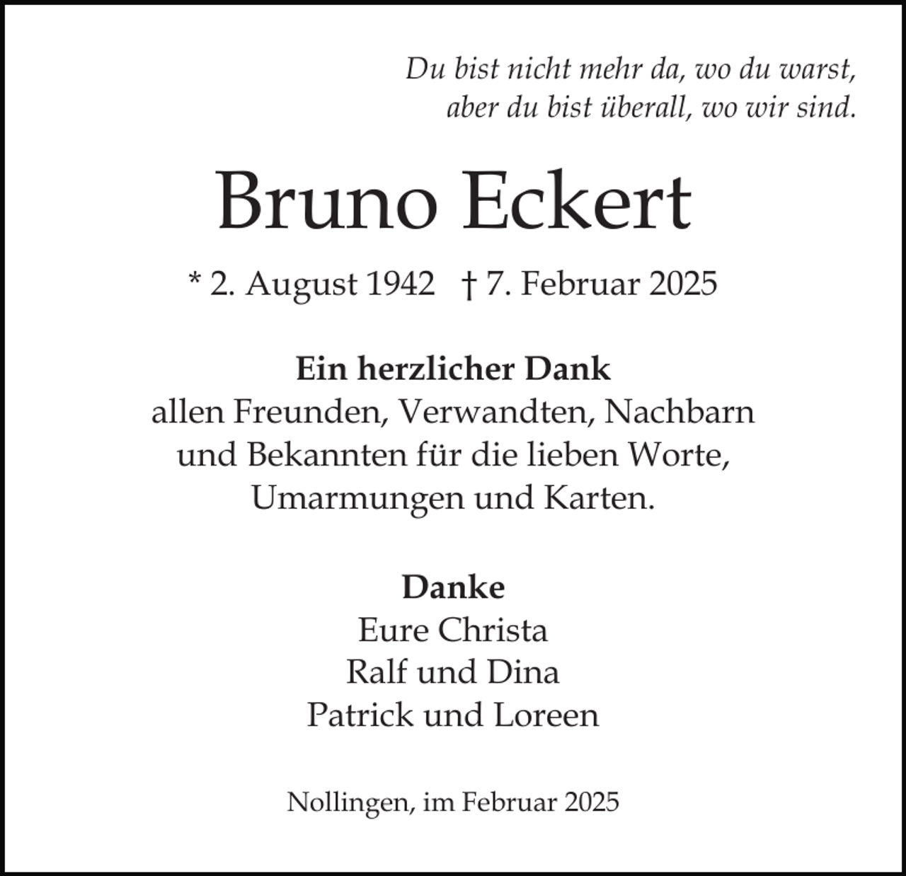 <p>Du bist nicht mehr da, wo du warst,<br />aber du bist überall, wo wir sind.</p><p>Bruno Eckert<br />* 2. August 1942 † 7. Februar 2025<br />Ein herzlicher Dank<br />allen Freunden, Verwandten, Nachbarn<br />und Bekannten für die lieben Worte,<br />Umarmungen und Karten.<br />Danke<br />Eure Christa<br />Ralf und Dina<br />Patrick und Loreen<br />Nollingen, im Februar 2025</p>