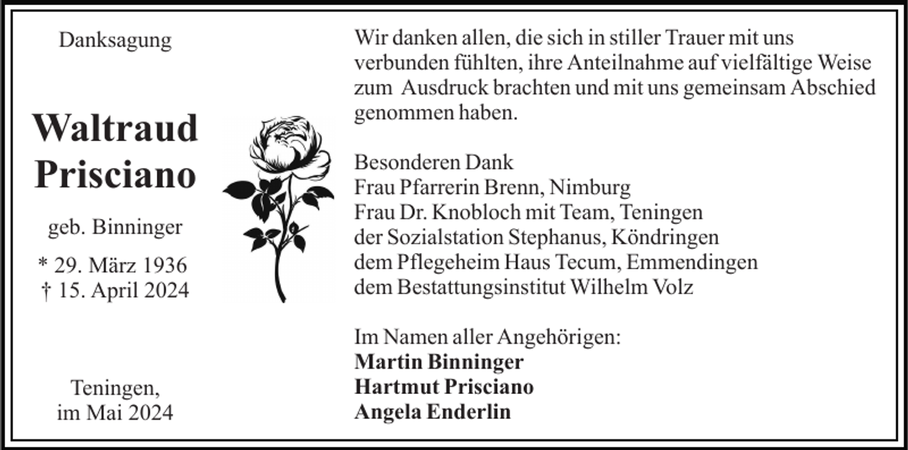 <p>Danksagung</p><p>Waltraud<br />Prisciano<br />geb. Binninger<br />* 29. März 1936<br />† 15. April 2024</p><p>Teningen,<br />im Mai 2024</p><p>Wir danken allen, die sich in stiller Trauer mit uns<br />verbunden fühlten, ihre Anteilnahme auf vielfältige Weise<br />zum Ausdruck brachten und mit uns gemeinsam Abschied<br />genommen haben.<br />Besonderen Dank<br />Frau Pfarrerin Brenn, Nimburg<br />Frau Dr. Knobloch mit Team, Teningen<br />der Sozialstation Stephanus, Köndringen<br />dem Pflegeheim Haus Tecum, Emmendingen<br />dem Bestattungsinstitut Wilhelm Volz<br />Im Namen aller Angehörigen:<br />Martin Binninger<br />Hartmut Prisciano<br />Angela Enderlin</p>