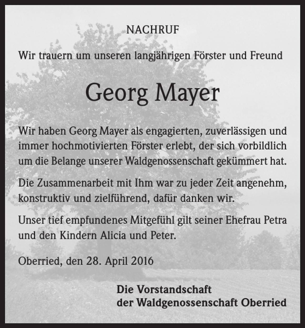 <p>NACHRUF<br />Wir trauern um unseren langjährigen Förster und Freund</p><p>Georg Mayer<br />Wir haben Georg Mayer als engagierten, zuverlässigen und<br />immer hochmotivierten Förster erlebt, der sich vorbildlich<br />um die Belange unserer Waldgenossenschaft gekümmert hat.<br />Die Zusammenarbeit mit Ihm war zu jeder Zeit angenehm,<br />konstruktiv und zielführend, dafür danken wir.<br />Unser tief empfundenes Mitgefühl gilt seiner Ehefrau Petra<br />und den Kindern Alicia und Peter.<br />Oberried, den 28. April 2016<br />Die Vorstandschaft<br />der Waldgenossenschaft Oberried</p>
