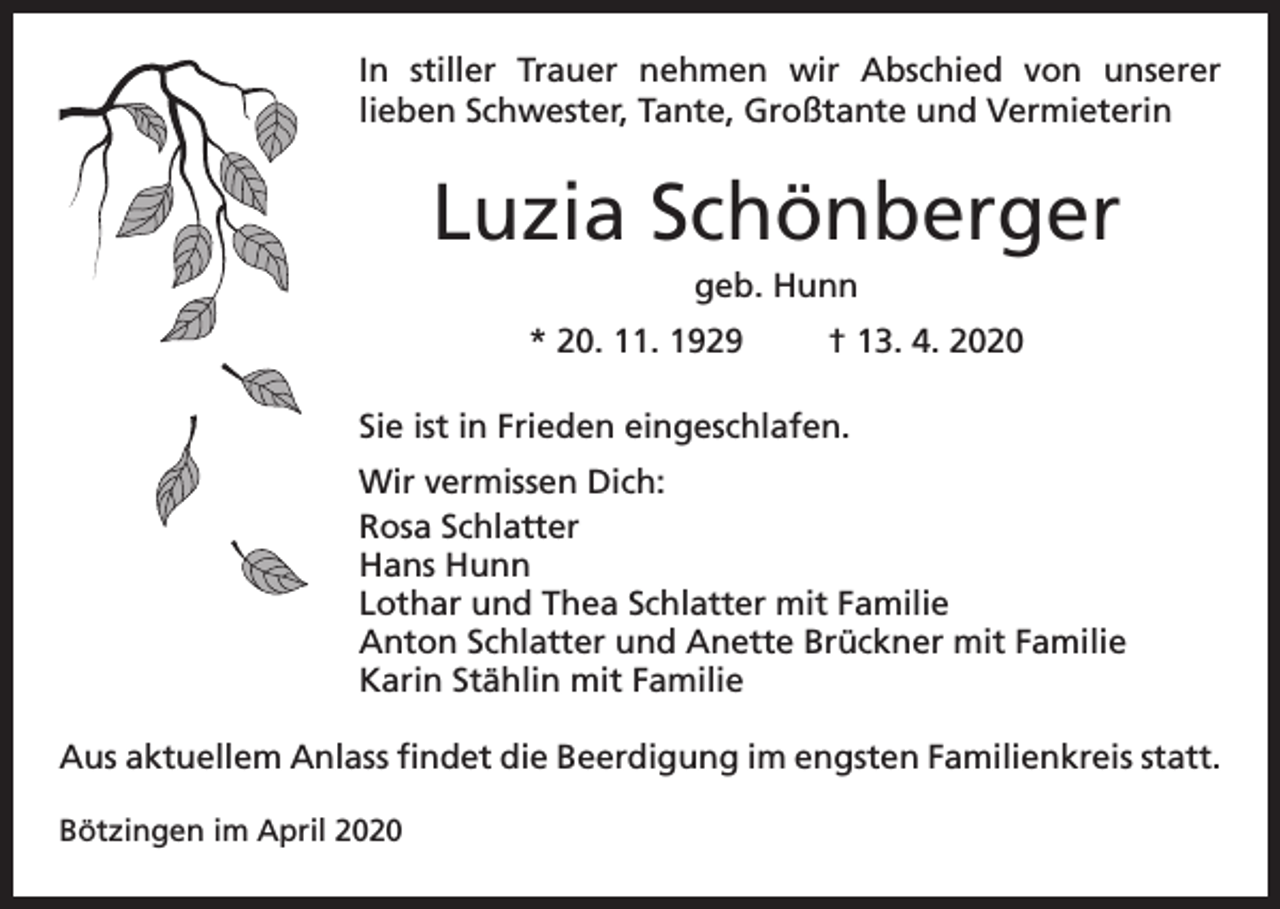 <p>In stiller Trauer nehmen wir Abschied von unserer<br />lieben Schwester, Tante, Großtante und Vermieterin</p><p>Luzia Schönberger<br />geb. Hunn<br />* 20. 11. 1929</p><p>† 13. 4. 2020</p><p>Sie ist in Frieden eingeschlafen.<br />Wir vermissen Dich:<br />Rosa Schlatter<br />Hans Hunn<br />Lothar und Thea Schlatter mit Familie<br />Anton Schlatter und Anette Brückner mit Familie<br />Karin Stählin mit Familie<br />Aus aktuellem Anlass findet die Beerdigung im engsten Familienkreis statt.<br />Bötzingen im April 2020</p>