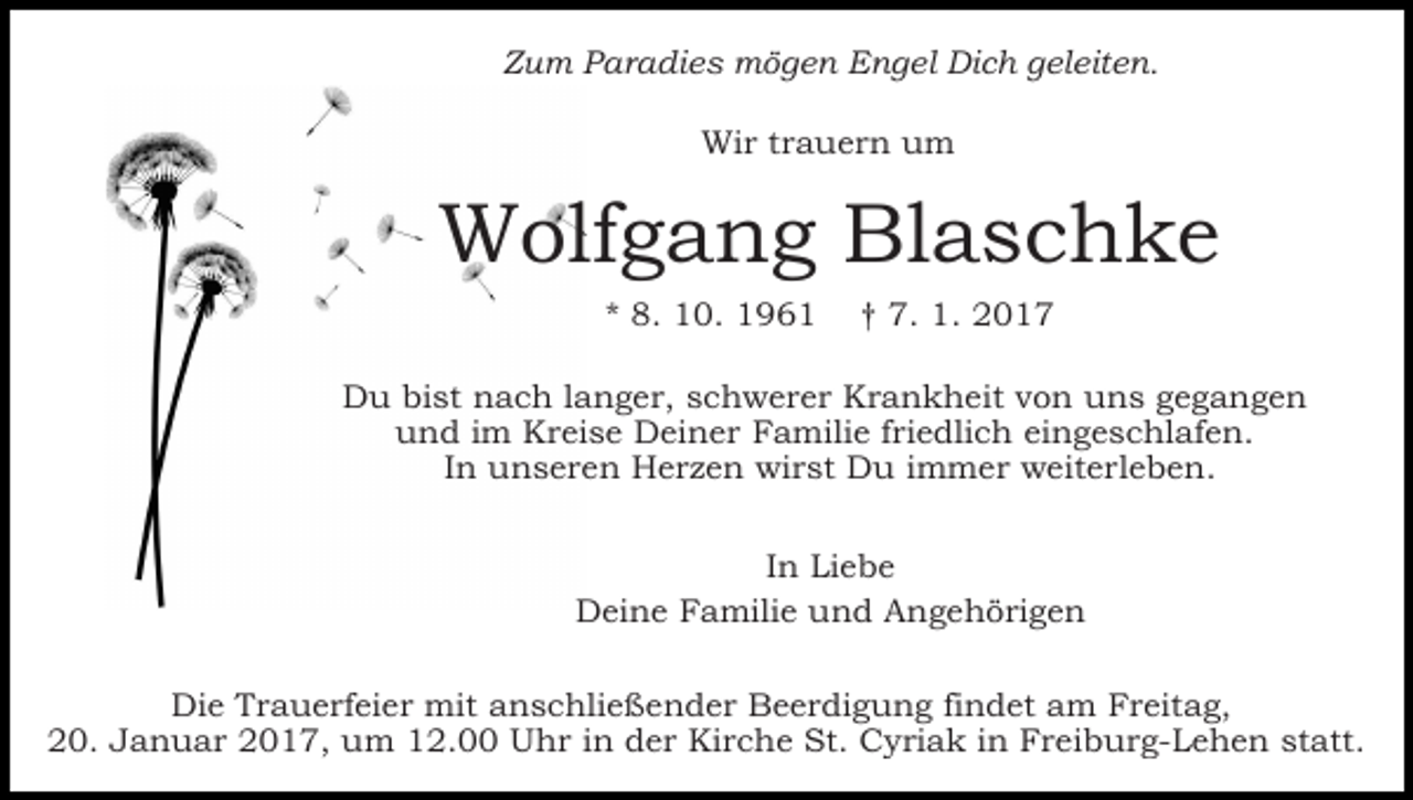 <p>Zum Paradies mögen Engel Dich geleiten.<br />Wir trauern um</p><p>Wolfgang Blaschke<br />* 8. 10. 1961</p><p>† 7. 1. 2017</p><p>Du bist nach langer, schwerer Krankheit von uns gegangen<br />und im Kreise Deiner Familie friedlich eingeschlafen.<br />In unseren Herzen wirst Du immer weiterleben.<br />In Liebe<br />Deine Familie und Angehörigen<br />Die Trauerfeier mit anschließender Beerdigung findet am Freitag,<br />20. Januar 2017, um 12.00 Uhr in der Kirche St. Cyriak in Freiburg-Lehen statt.</p>