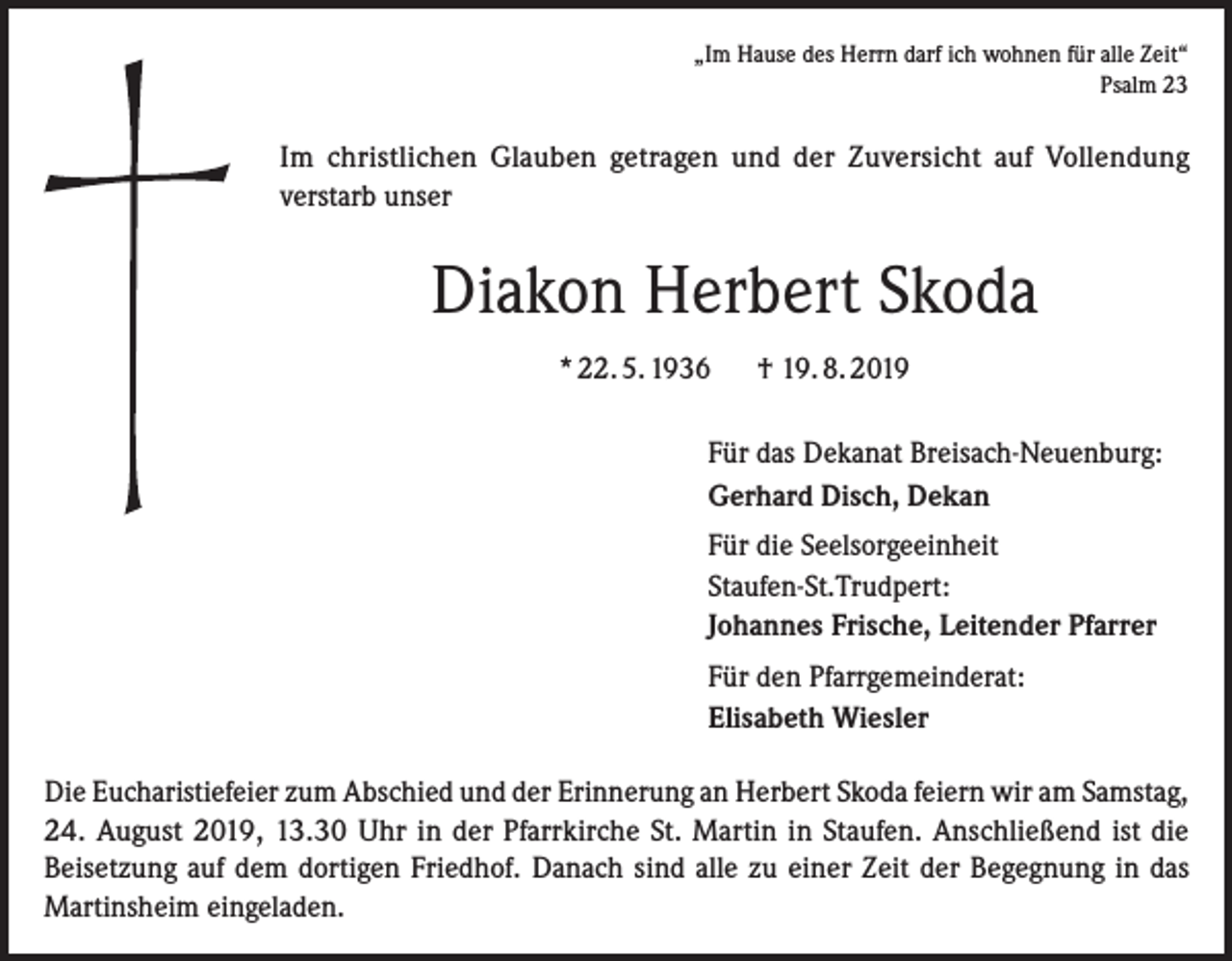 <p>„Im Hause des Herrn darf ich wohnen für alle Zeit“<br />Psalm 23</p><p>Im christlichen Glauben getragen und der Zuversicht auf Vollendung<br />verstarb unser</p><p>Diakon Herbert Skoda<br />* 22. 5. 1936</p><p>† 19. 8. 2019</p><p>Für das Dekanat Breisach-Neuenburg:<br />Gerhard Disch, Dekan<br />Für die Seelsorgeeinheit<br />Staufen-St.Trudpert:<br />Johannes Frische, Leitender Pfarrer<br />Für den Pfarrgemeinderat:<br />Elisabeth Wiesler<br />Die Eucharistiefeier zum Abschied und der Erinnerung an Herbert Skoda feiern wir am Samstag,<br />24. August 2019, 13.30 Uhr in der Pfarrkirche St. Martin in Staufen. Anschließend ist die<br />Beisetzung auf dem dortigen Friedhof. Danach sind alle zu einer Zeit der Begegnung in das<br />Martinsheim eingeladen.</p>
